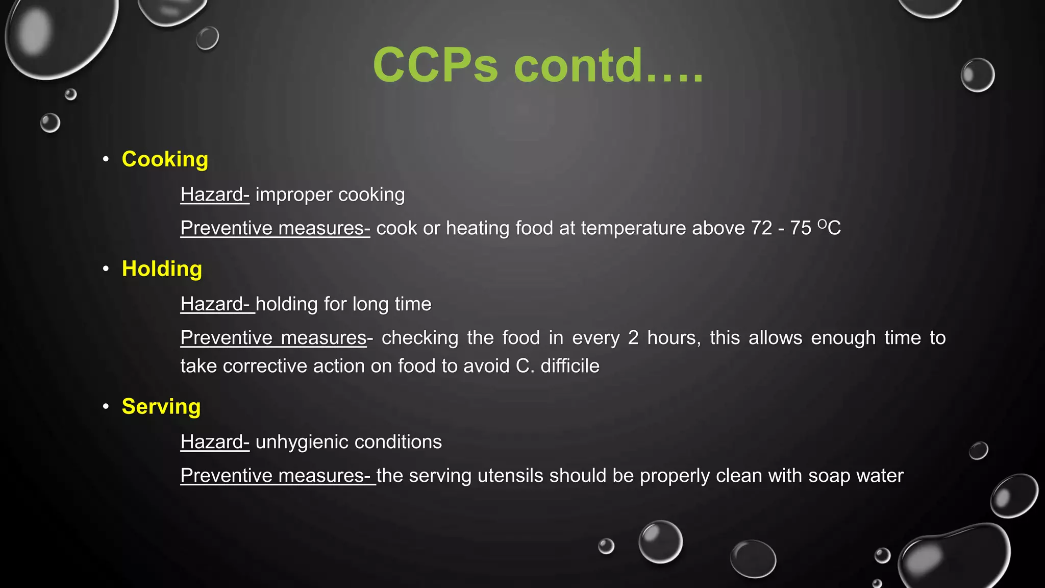 CCPs contd….
• Cooking
Hazard- improper cooking
Preventive measures- cook or heating food at temperature above 72 - 75 OC
• Holding
Hazard- holding for long time
Preventive measures- checking the food in every 2 hours, this allows enough time to
take corrective action on food to avoid C. difficile
• Serving
Hazard- unhygienic conditions
Preventive measures- the serving utensils should be properly clean with soap water
 