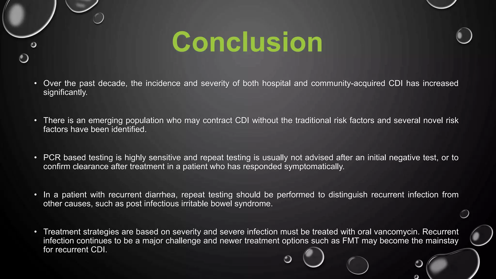 Conclusion
• Over the past decade, the incidence and severity of both hospital and community-acquired CDI has increased
significantly.
• There is an emerging population who may contract CDI without the traditional risk factors and several novel risk
factors have been identified.
• PCR based testing is highly sensitive and repeat testing is usually not advised after an initial negative test, or to
confirm clearance after treatment in a patient who has responded symptomatically.
• In a patient with recurrent diarrhea, repeat testing should be performed to distinguish recurrent infection from
other causes, such as post infectious irritable bowel syndrome.
• Treatment strategies are based on severity and severe infection must be treated with oral vancomycin. Recurrent
infection continues to be a major challenge and newer treatment options such as FMT may become the mainstay
for recurrent CDI.
 