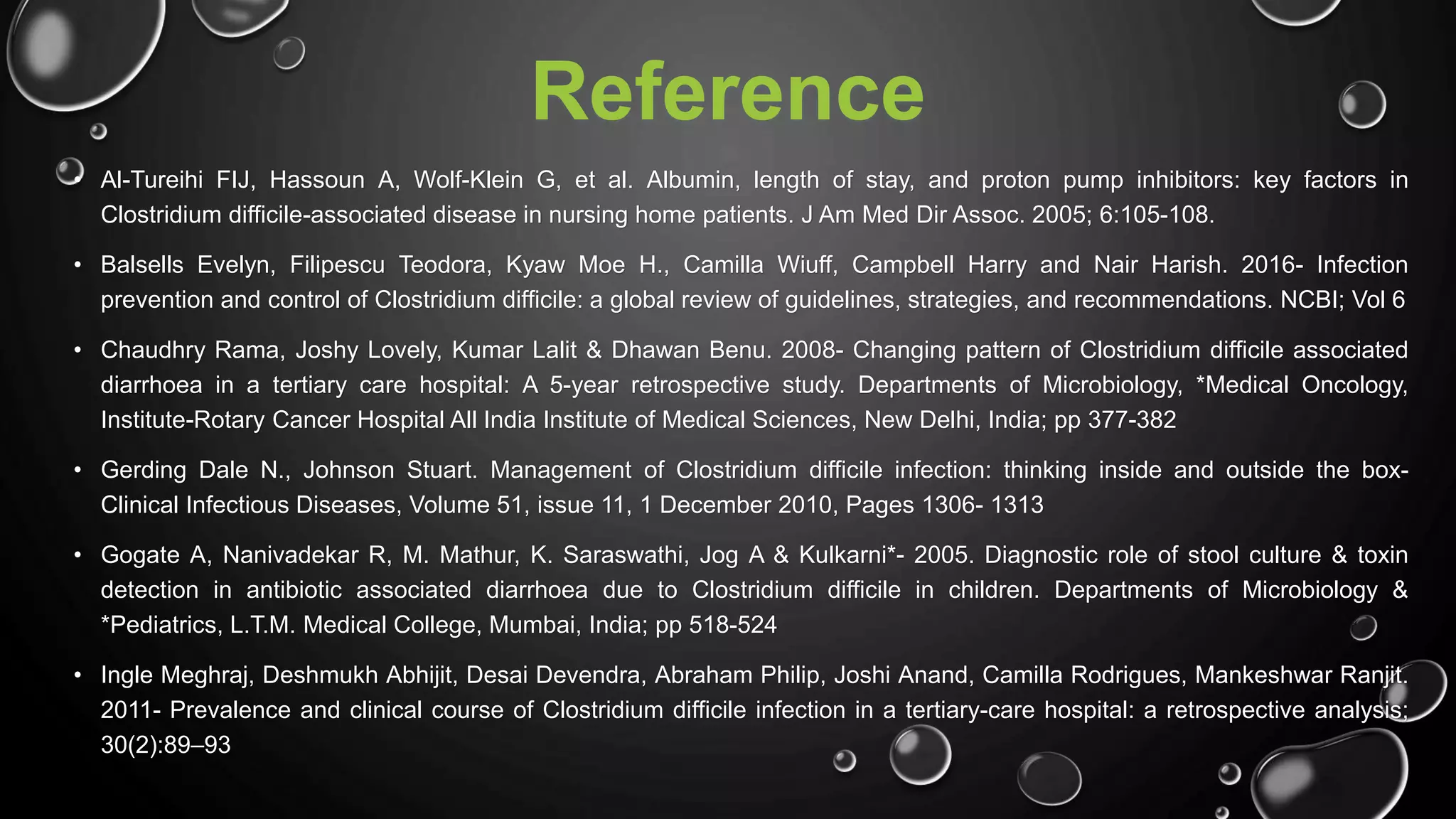 Reference
• Al-Tureihi FIJ, Hassoun A, Wolf-Klein G, et al. Albumin, length of stay, and proton pump inhibitors: key factors in
Clostridium difficile-associated disease in nursing home patients. J Am Med Dir Assoc. 2005; 6:105-108.
• Balsells Evelyn, Filipescu Teodora, Kyaw Moe H., Camilla Wiuff, Campbell Harry and Nair Harish. 2016- Infection
prevention and control of Clostridium difficile: a global review of guidelines, strategies, and recommendations. NCBI; Vol 6
• Chaudhry Rama, Joshy Lovely, Kumar Lalit & Dhawan Benu. 2008- Changing pattern of Clostridium difficile associated
diarrhoea in a tertiary care hospital: A 5-year retrospective study. Departments of Microbiology, *Medical Oncology,
Institute-Rotary Cancer Hospital All India Institute of Medical Sciences, New Delhi, India; pp 377-382
• Gerding Dale N., Johnson Stuart. Management of Clostridium difficile infection: thinking inside and outside the box-
Clinical Infectious Diseases, Volume 51, issue 11, 1 December 2010, Pages 1306- 1313
• Gogate A, Nanivadekar R, M. Mathur, K. Saraswathi, Jog A & Kulkarni*- 2005. Diagnostic role of stool culture & toxin
detection in antibiotic associated diarrhoea due to Clostridium difficile in children. Departments of Microbiology &
*Pediatrics, L.T.M. Medical College, Mumbai, India; pp 518-524
• Ingle Meghraj, Deshmukh Abhijit, Desai Devendra, Abraham Philip, Joshi Anand, Camilla Rodrigues, Mankeshwar Ranjit.
2011- Prevalence and clinical course of Clostridium difficile infection in a tertiary-care hospital: a retrospective analysis;
30(2):89–93
 