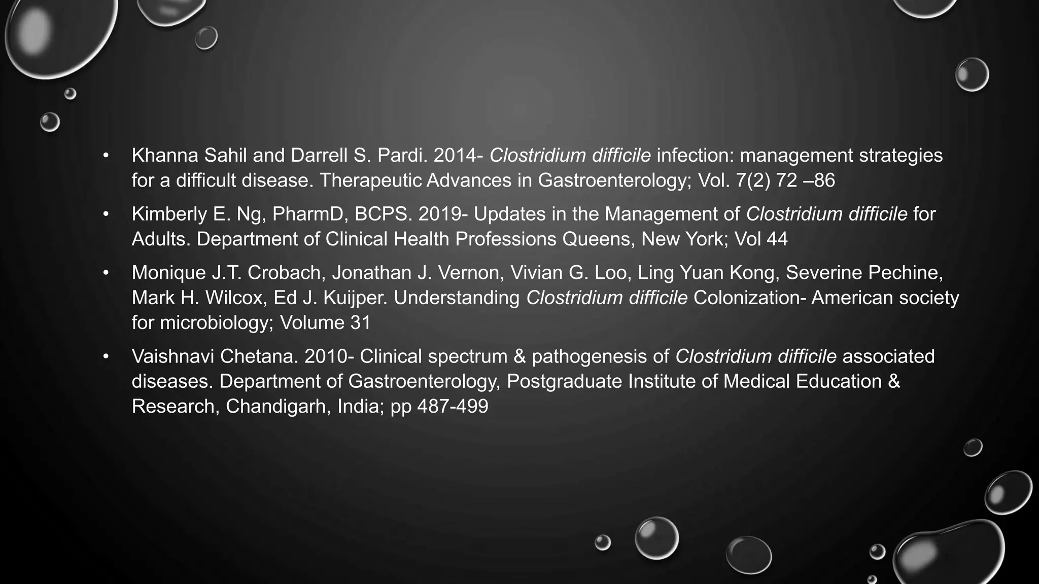 • Khanna Sahil and Darrell S. Pardi. 2014- Clostridium difficile infection: management strategies
for a difficult disease. Therapeutic Advances in Gastroenterology; Vol. 7(2) 72 –86
• Kimberly E. Ng, PharmD, BCPS. 2019- Updates in the Management of Clostridium difficile for
Adults. Department of Clinical Health Professions Queens, New York; Vol 44
• Monique J.T. Crobach, Jonathan J. Vernon, Vivian G. Loo, Ling Yuan Kong, Severine Pechine,
Mark H. Wilcox, Ed J. Kuijper. Understanding Clostridium difficile Colonization- American society
for microbiology; Volume 31
• Vaishnavi Chetana. 2010- Clinical spectrum & pathogenesis of Clostridium difficile associated
diseases. Department of Gastroenterology, Postgraduate Institute of Medical Education &
Research, Chandigarh, India; pp 487-499
 