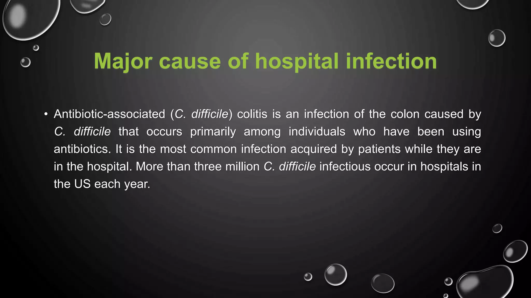 Major cause of hospital infection
• Antibiotic-associated (C. difficile) colitis is an infection of the colon caused by
C. difficile that occurs primarily among individuals who have been using
antibiotics. It is the most common infection acquired by patients while they are
in the hospital. More than three million C. difficile infectious occur in hospitals in
the US each year.
 