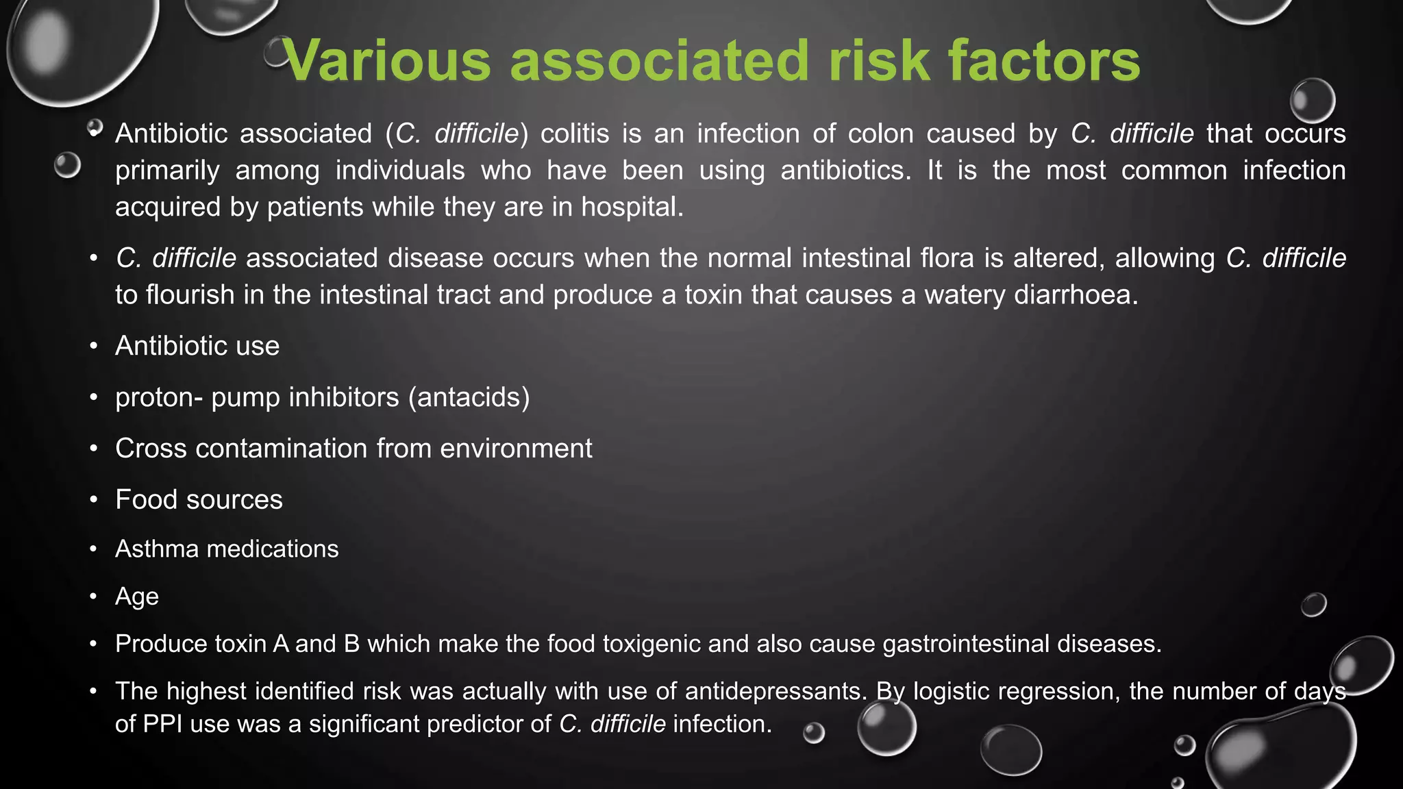 Various associated risk factors
• Antibiotic associated (C. difficile) colitis is an infection of colon caused by C. difficile that occurs
primarily among individuals who have been using antibiotics. It is the most common infection
acquired by patients while they are in hospital.
• C. difficile associated disease occurs when the normal intestinal flora is altered, allowing C. difficile
to flourish in the intestinal tract and produce a toxin that causes a watery diarrhoea.
• Antibiotic use
• proton- pump inhibitors (antacids)
• Cross contamination from environment
• Food sources
• Asthma medications
• Age
• Produce toxin A and B which make the food toxigenic and also cause gastrointestinal diseases.
• The highest identified risk was actually with use of antidepressants. By logistic regression, the number of days
of PPI use was a significant predictor of C. difficile infection.
 