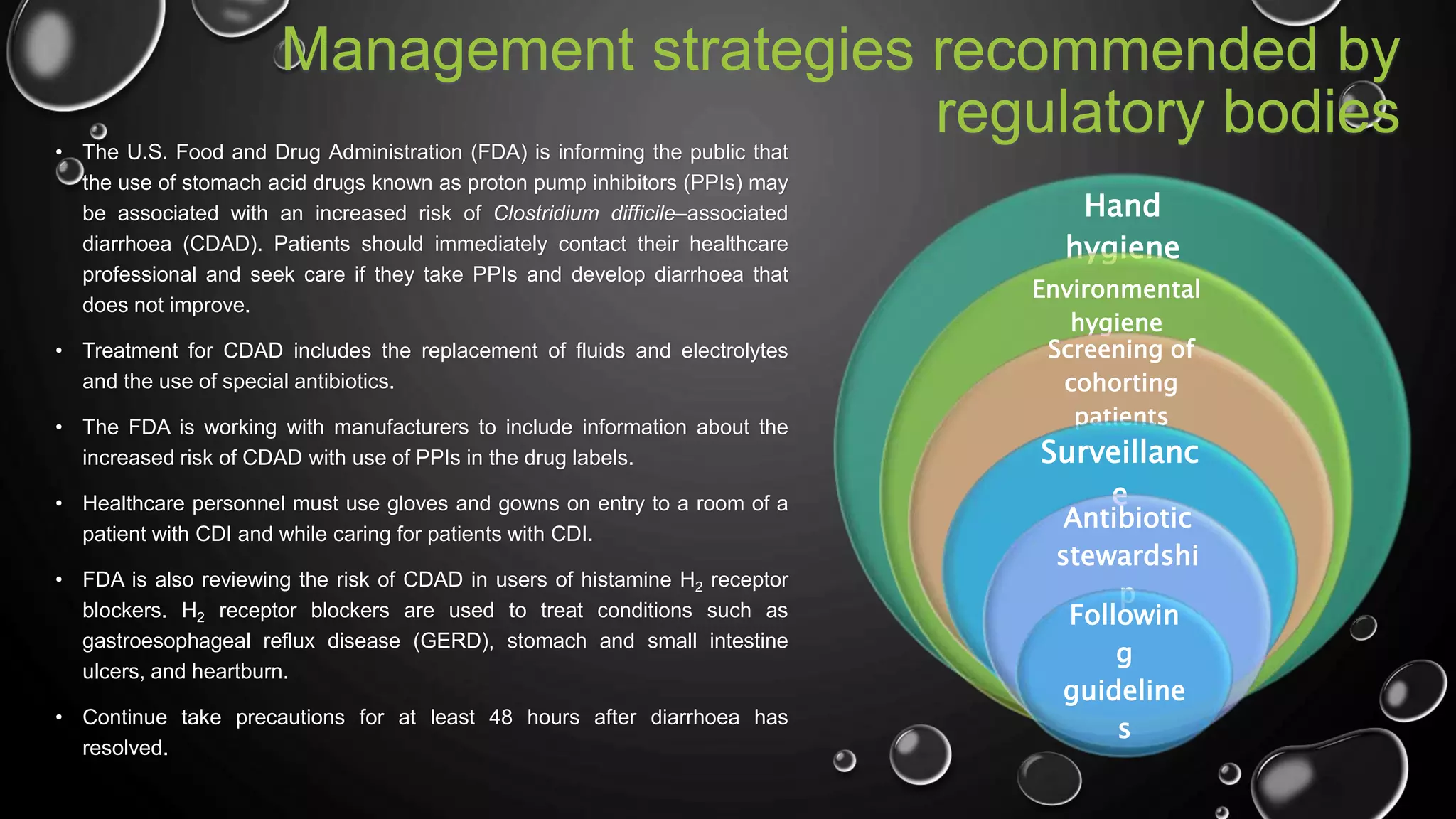 Management strategies recommended by
regulatory bodies• The U.S. Food and Drug Administration (FDA) is informing the public that
the use of stomach acid drugs known as proton pump inhibitors (PPIs) may
be associated with an increased risk of Clostridium difficile–associated
diarrhoea (CDAD). Patients should immediately contact their healthcare
professional and seek care if they take PPIs and develop diarrhoea that
does not improve.
• Treatment for CDAD includes the replacement of fluids and electrolytes
and the use of special antibiotics.
• The FDA is working with manufacturers to include information about the
increased risk of CDAD with use of PPIs in the drug labels.
• Healthcare personnel must use gloves and gowns on entry to a room of a
patient with CDI and while caring for patients with CDI.
• FDA is also reviewing the risk of CDAD in users of histamine H2 receptor
blockers. H2 receptor blockers are used to treat conditions such as
gastroesophageal reflux disease (GERD), stomach and small intestine
ulcers, and heartburn.
• Continue take precautions for at least 48 hours after diarrhoea has
resolved.
Hand
hygiene
Environmental
hygiene
Screening of
cohorting
patients
Surveillanc
e
Antibiotic
stewardshi
p
Followin
g
guideline
s
 
