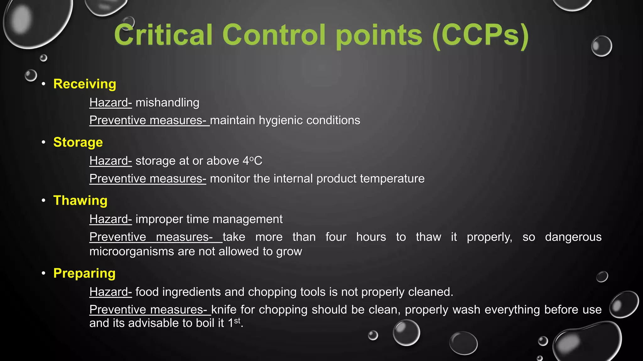 Critical Control points (CCPs)
• Receiving
Hazard- mishandling
Preventive measures- maintain hygienic conditions
• Storage
Hazard- storage at or above 4oC
Preventive measures- monitor the internal product temperature
• Thawing
Hazard- improper time management
Preventive measures- take more than four hours to thaw it properly, so dangerous
microorganisms are not allowed to grow
• Preparing
Hazard- food ingredients and chopping tools is not properly cleaned.
Preventive measures- knife for chopping should be clean, properly wash everything before use
and its advisable to boil it 1st.
 