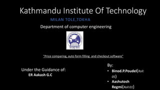 Kathmandu Institute Of Technology
MILAN TOLE,TOKHA
Department of computer engineering
"Price comparing, auto form filling and checkout software"
Under the Guidance of:
ER Aakash G.C
By:
• Binod.P.Poudel(Roll:
05)
• Aashutosh
Regmi(Roll:01)
 