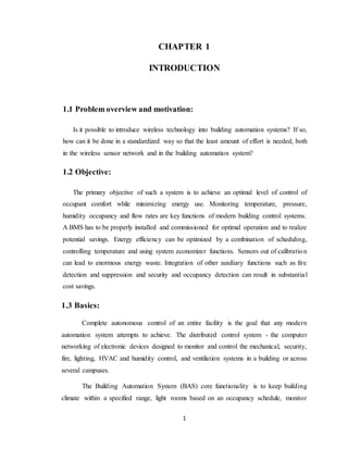1
CHAPTER 1
INTRODUCTION
1.1 Problem overview and motivation:
Is it possible to introduce wireless technology into building automation systems? If so,
how can it be done in a standardized way so that the least amount of effort is needed, both
in the wireless sensor network and in the building automation system?
1.2 Objective:
The primary objective of such a system is to achieve an optimal level of control of
occupant comfort while minimizing energy use. Monitoring temperature, pressure,
humidity occupancy and flow rates are key functions of modern building control systems.
A BMS has to be properly installed and commissioned for optimal operation and to realize
potential savings. Energy efficiency can be optimized by a combination of scheduling,
controlling temperature and using system economizer functions. Sensors out of calibration
can lead to enormous energy waste. Integration of other auxiliary functions such as fire
detection and suppression and security and occupancy detection can result in substantial
cost savings.
1.3 Basics:
Complete autonomous control of an entire facility is the goal that any modern
automation system attempts to achieve. The distributed control system - the computer
networking of electronic devices designed to monitor and control the mechanical, security,
fire, lighting, HVAC and humidity control, and ventilation systems in a building or across
several campuses.
The Building Automation System (BAS) core functionality is to keep building
climate within a specified range, light rooms based on an occupancy schedule, monitor
 