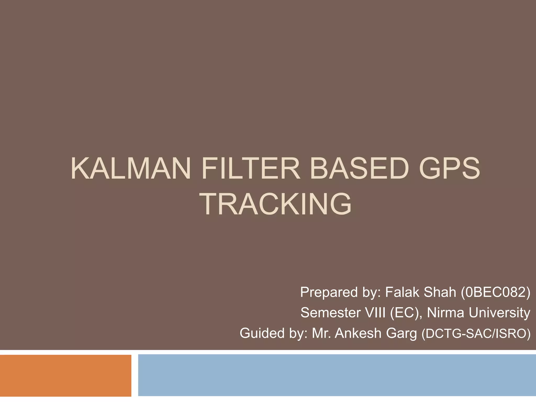 KALMAN FILTER BASED GPS
TRACKING
Prepared by: Falak Shah (0BEC082)
Semester VIII (EC), Nirma University
Guided by: Mr. Ankesh Garg (DCTG-SAC/ISRO)
 