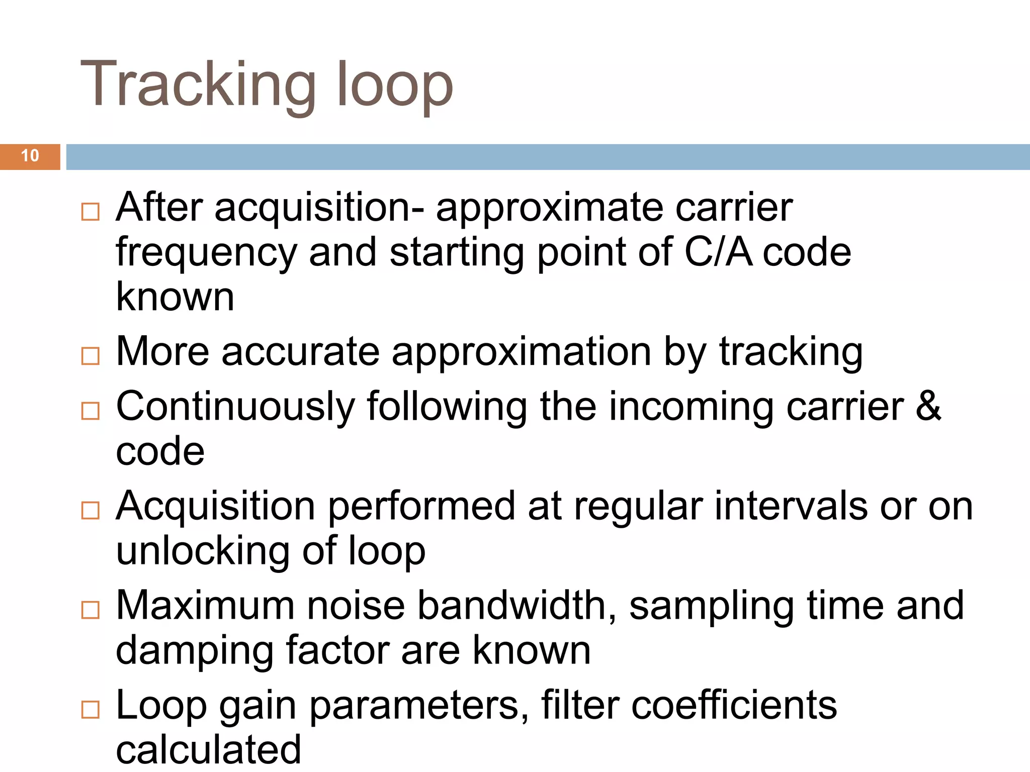 Tracking loop
 After acquisition- approximate carrier
frequency and starting point of C/A code
known
 More accurate approximation by tracking
 Continuously following the incoming carrier &
code
 Acquisition performed at regular intervals or on
unlocking of loop
 Maximum noise bandwidth, sampling time and
damping factor are known
 Loop gain parameters, filter coefficients
calculated
10
 