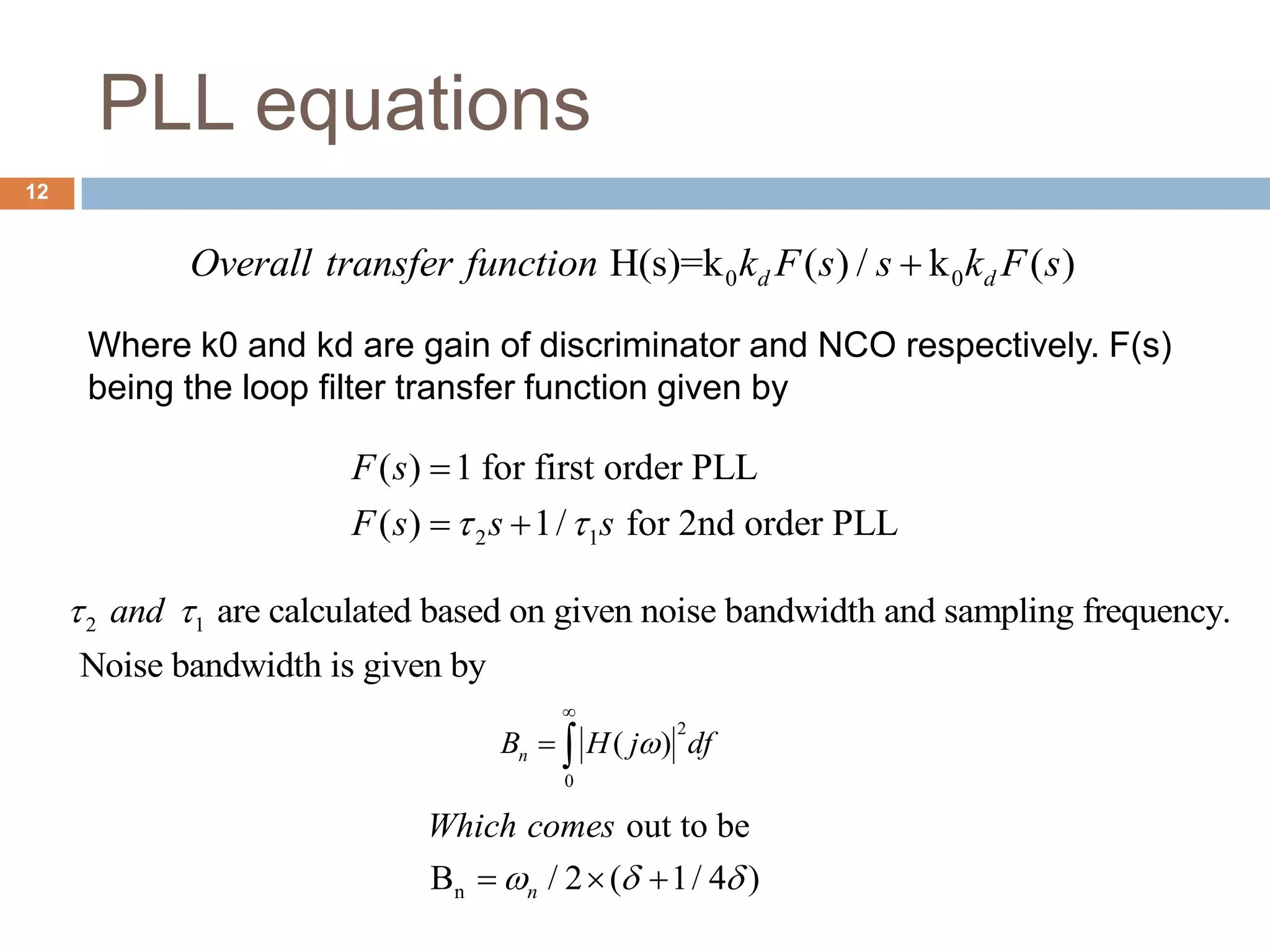 PLL equations
2
0
( )nB H j df

 
2 1
( ) 1 for first order PLL
( ) 1/ for 2nd order PLL
F s
F s s s 

 
0 0H(s)=k ( ) / k ( )d dOverall transfer function k F s s k F s
Where k0 and kd are gain of discriminator and NCO respectively. F(s)
being the loop filter transfer function given by
2 1 are calculated based on given noise bandwidth and sampling frequency.
Noise bandwidth is given by
and 
n
out to be
B / 2 ( 1/ 4 )n
Which comes
    
12
 