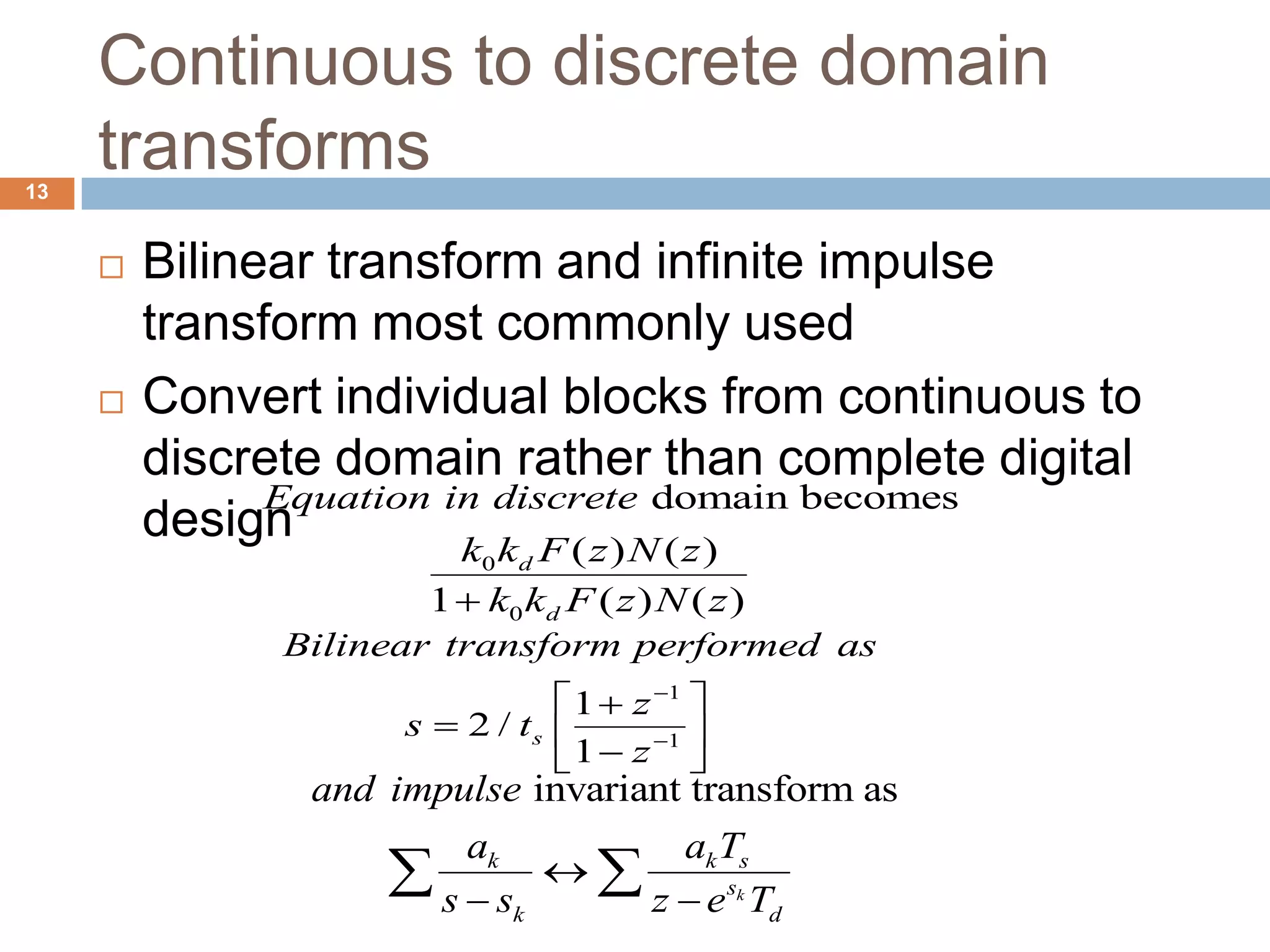 Continuous to discrete domain
transforms
 Bilinear transform and infinite impulse
transform most commonly used
 Convert individual blocks from continuous to
discrete domain rather than complete digital
design
1
1
1
2 /
1
s
Bilinear transform performed as
z
s t
z


 
  
 
invariant transform as
k
k k s
s
k d
and impulse
a a T
s s z e T

 
 
13
0
0
domain becomes
( ) ( )
1 ( ) ( )
d
d
Equation in discrete
k k F z N z
k k F z N z
 