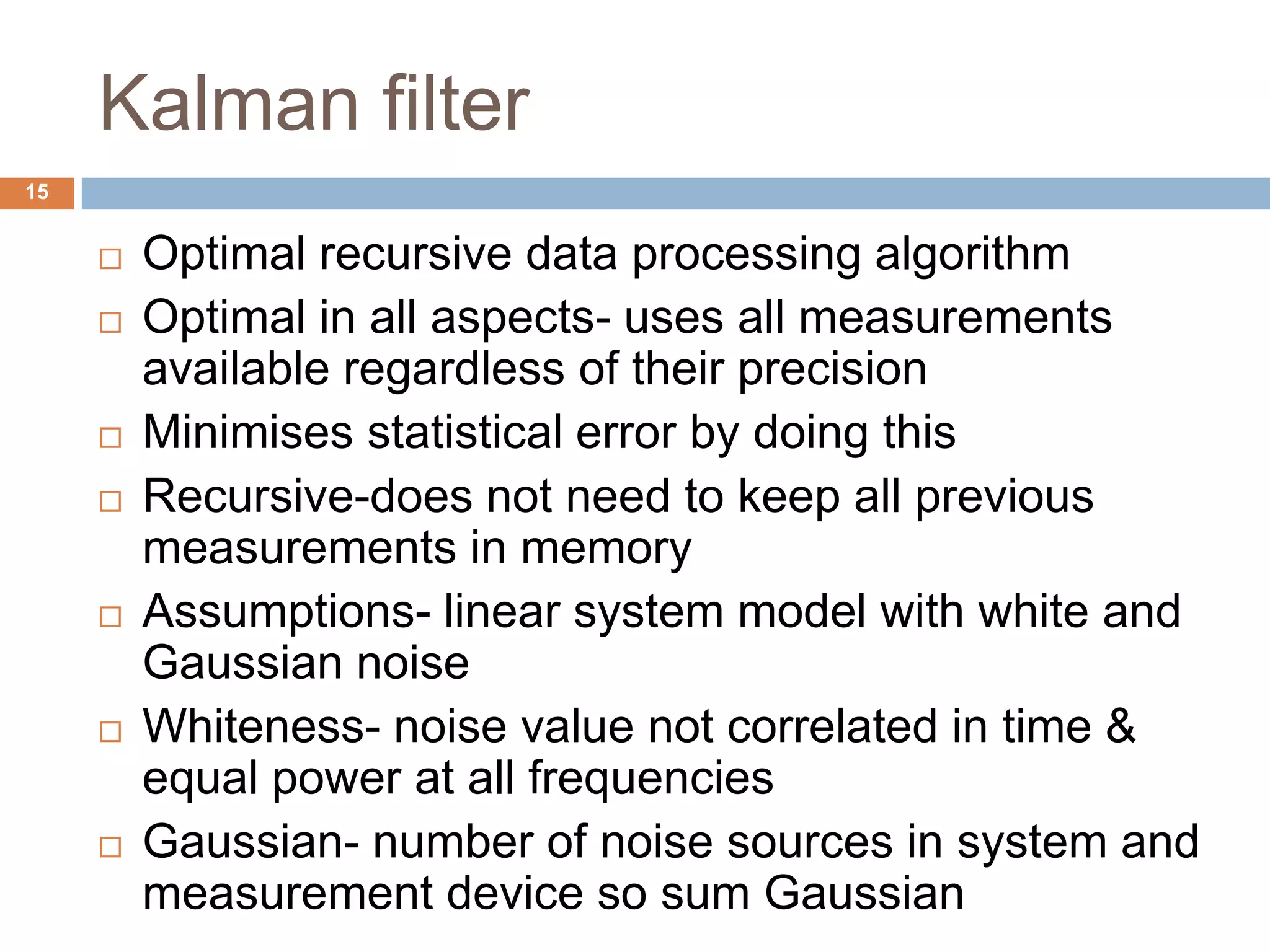 Kalman filter
 Optimal recursive data processing algorithm
 Optimal in all aspects- uses all measurements
available regardless of their precision
 Minimises statistical error by doing this
 Recursive-does not need to keep all previous
measurements in memory
 Assumptions- linear system model with white and
Gaussian noise
 Whiteness- noise value not correlated in time &
equal power at all frequencies
 Gaussian- number of noise sources in system and
measurement device so sum Gaussian
15
 