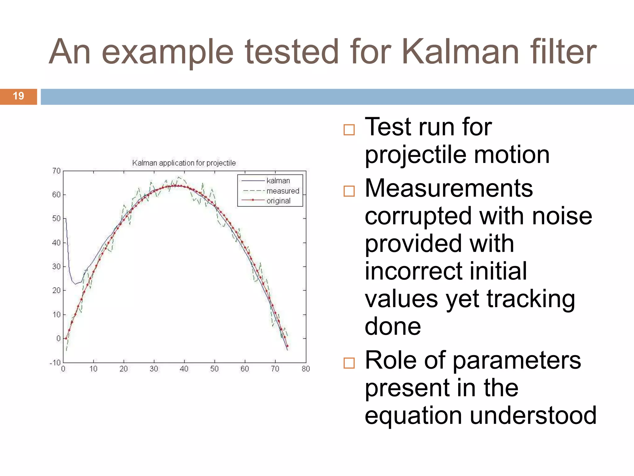 An example tested for Kalman filter
 Test run for
projectile motion
 Measurements
corrupted with noise
provided with
incorrect initial
values yet tracking
done
 Role of parameters
present in the
equation understood
19
 