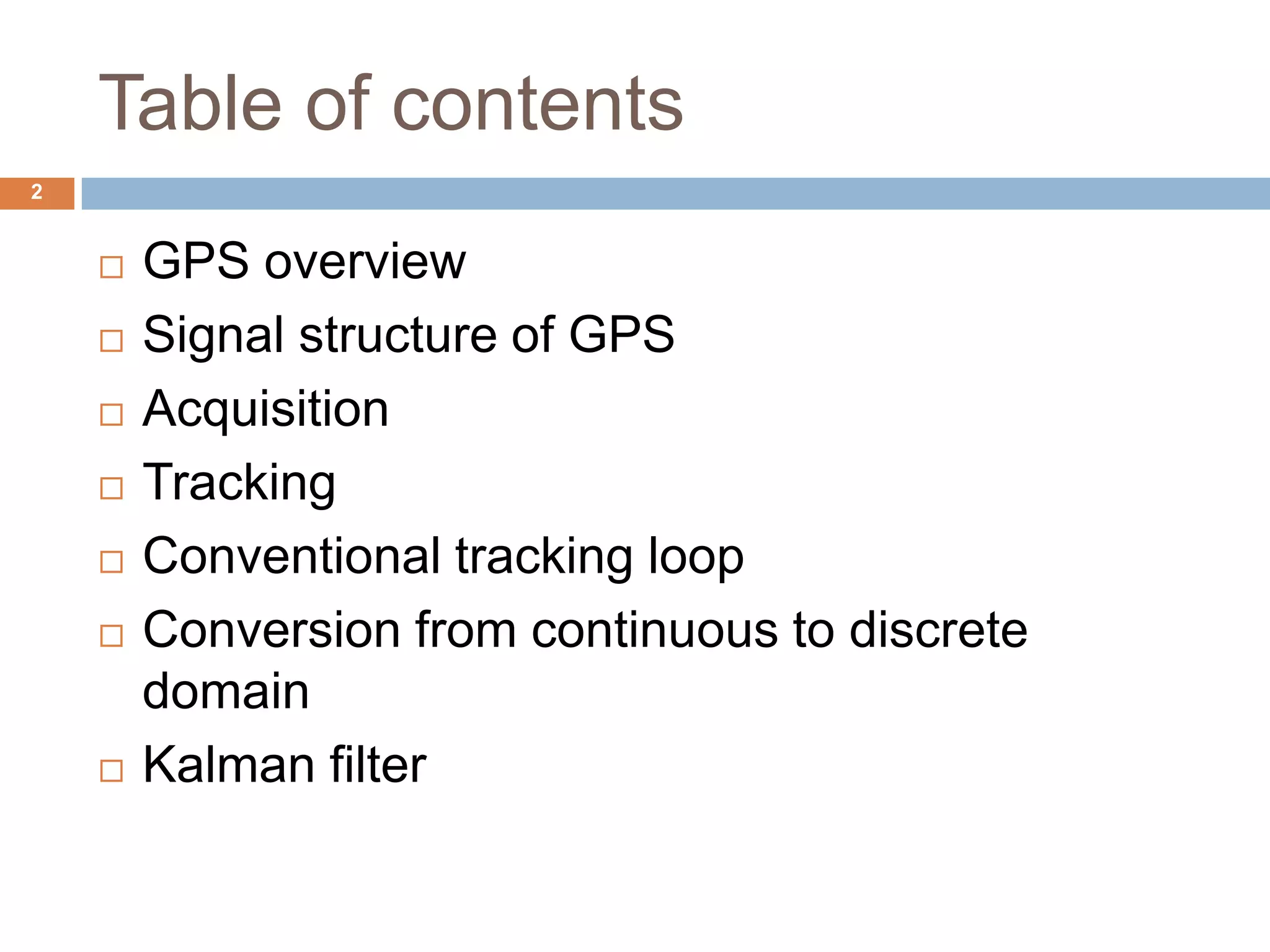 Table of contents
 GPS overview
 Signal structure of GPS
 Acquisition
 Tracking
 Conventional tracking loop
 Conversion from continuous to discrete
domain
 Kalman filter
2
 