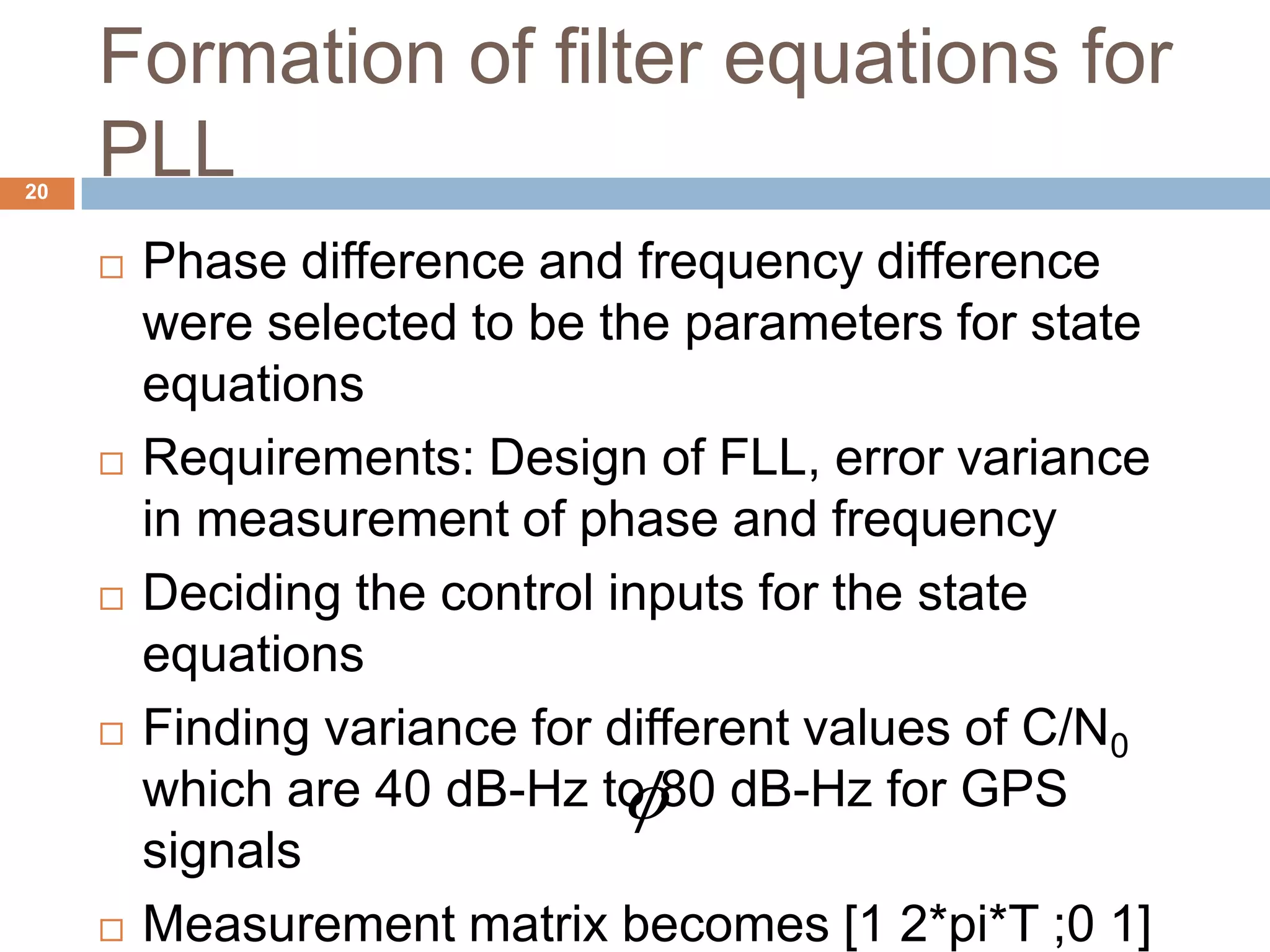 Formation of filter equations for
PLL20
 Phase difference and frequency difference
were selected to be the parameters for state
equations
 Requirements: Design of FLL, error variance
in measurement of phase and frequency
 Deciding the control inputs for the state
equations
 Finding variance for different values of C/N0
which are 40 dB-Hz to 80 dB-Hz for GPS
signals
 Measurement matrix becomes [1 2*pi*T ;0 1]

 