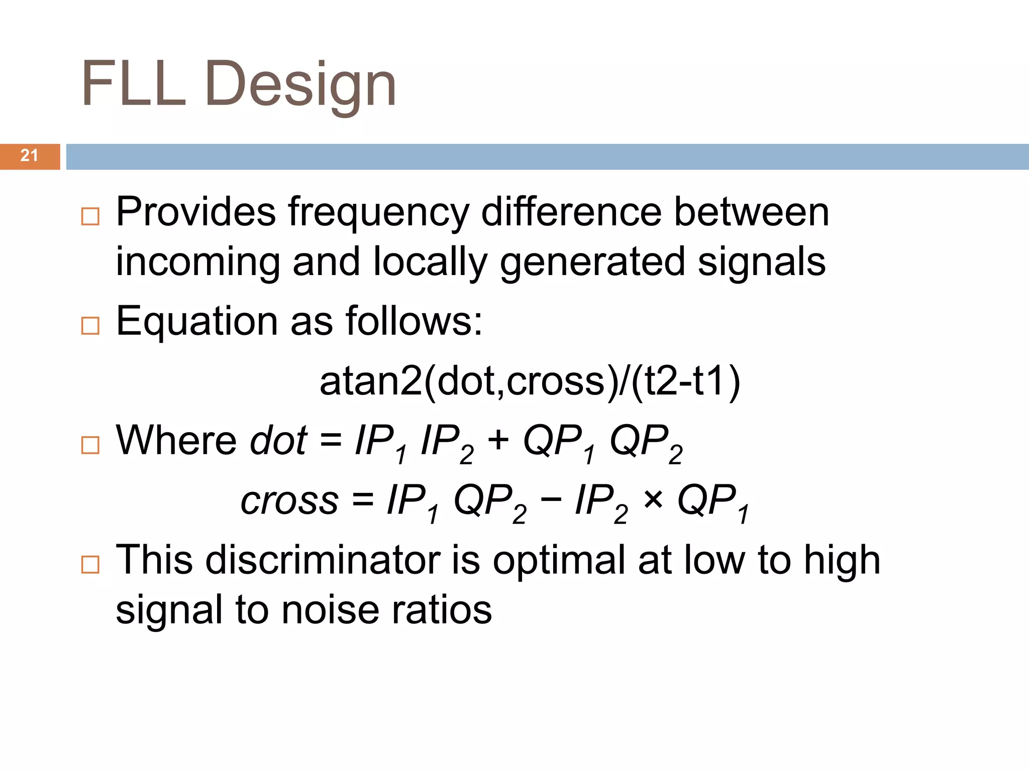 FLL Design
21
 Provides frequency difference between
incoming and locally generated signals
 Equation as follows:
atan2(dot,cross)/(t2-t1)
 Where dot = IP1 IP2 + QP1 QP2
cross = IP1 QP2 − IP2 × QP1
 This discriminator is optimal at low to high
signal to noise ratios
 