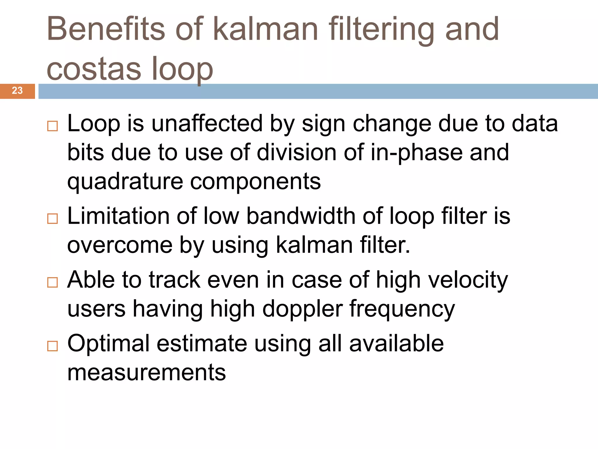 Benefits of kalman filtering and
costas loop23
 Loop is unaffected by sign change due to data
bits due to use of division of in-phase and
quadrature components
 Limitation of low bandwidth of loop filter is
overcome by using kalman filter.
 Able to track even in case of high velocity
users having high doppler frequency
 Optimal estimate using all available
measurements
 