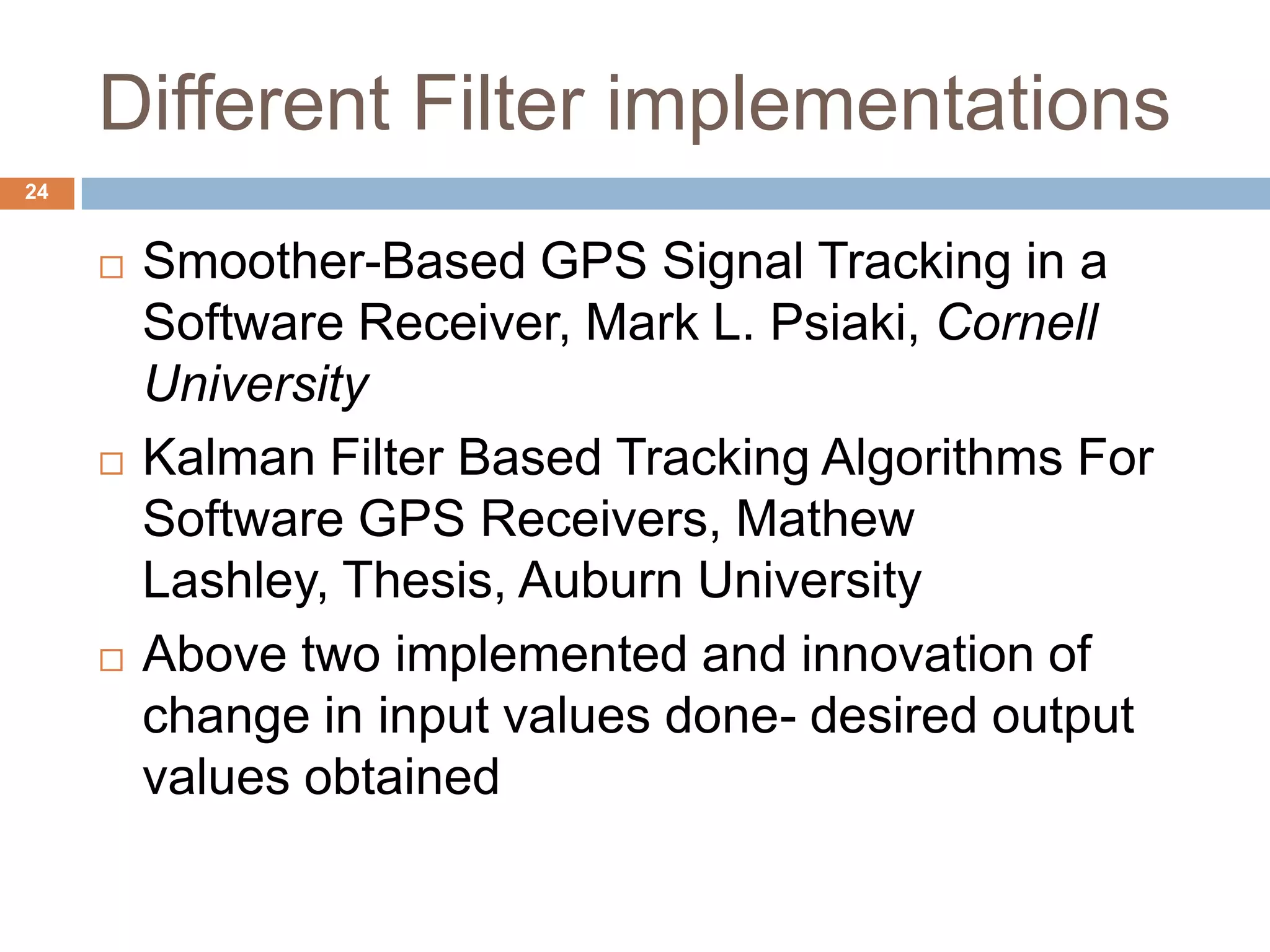 Different Filter implementations
24
 Smoother-Based GPS Signal Tracking in a
Software Receiver, Mark L. Psiaki, Cornell
University
 Kalman Filter Based Tracking Algorithms For
Software GPS Receivers, Mathew
Lashley, Thesis, Auburn University
 Above two implemented and innovation of
change in input values done- desired output
values obtained
 