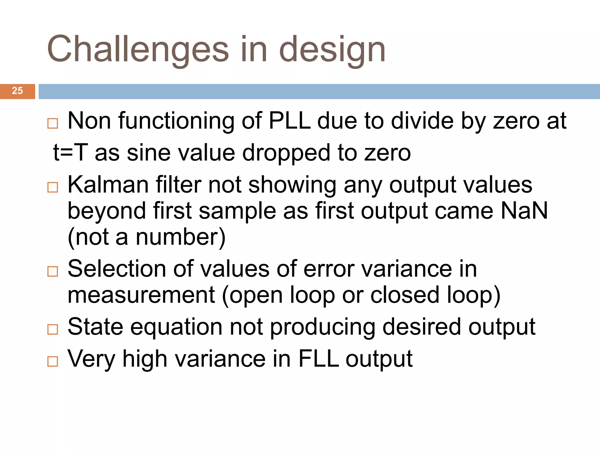 Challenges in design
25
 Non functioning of PLL due to divide by zero at
t=T as sine value dropped to zero
 Kalman filter not showing any output values
beyond first sample as first output came NaN
(not a number)
 Selection of values of error variance in
measurement (open loop or closed loop)
 State equation not producing desired output
 Very high variance in FLL output
 
