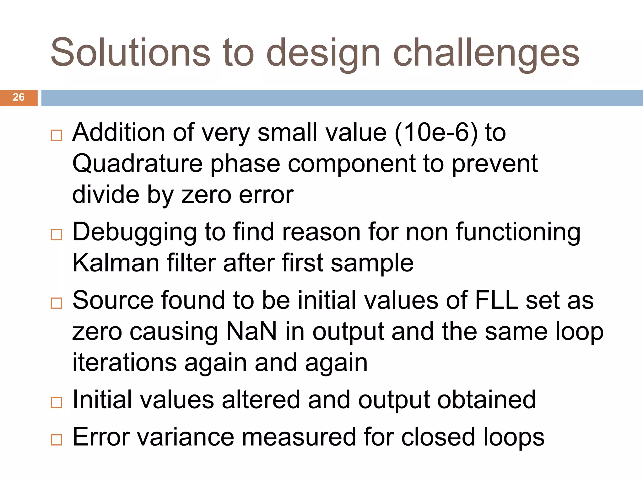 Solutions to design challenges
26
 Addition of very small value (10e-6) to
Quadrature phase component to prevent
divide by zero error
 Debugging to find reason for non functioning
Kalman filter after first sample
 Source found to be initial values of FLL set as
zero causing NaN in output and the same loop
iterations again and again
 Initial values altered and output obtained
 Error variance measured for closed loops
 