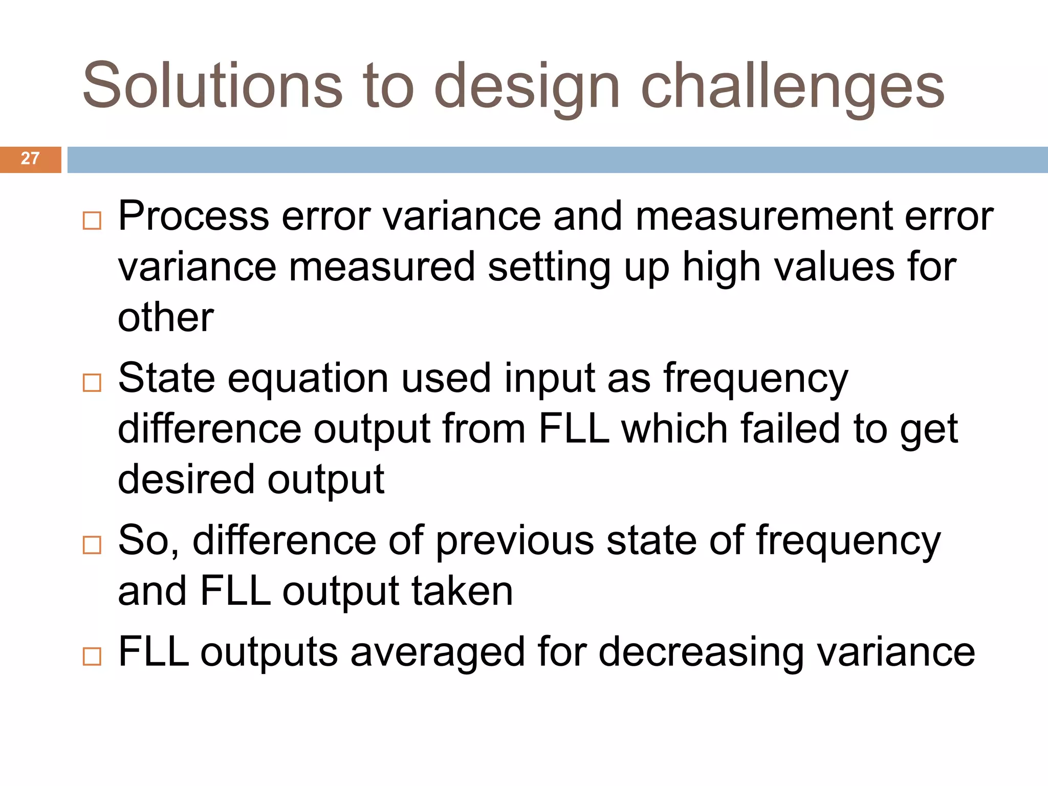 Solutions to design challenges
27
 Process error variance and measurement error
variance measured setting up high values for
other
 State equation used input as frequency
difference output from FLL which failed to get
desired output
 So, difference of previous state of frequency
and FLL output taken
 FLL outputs averaged for decreasing variance
 