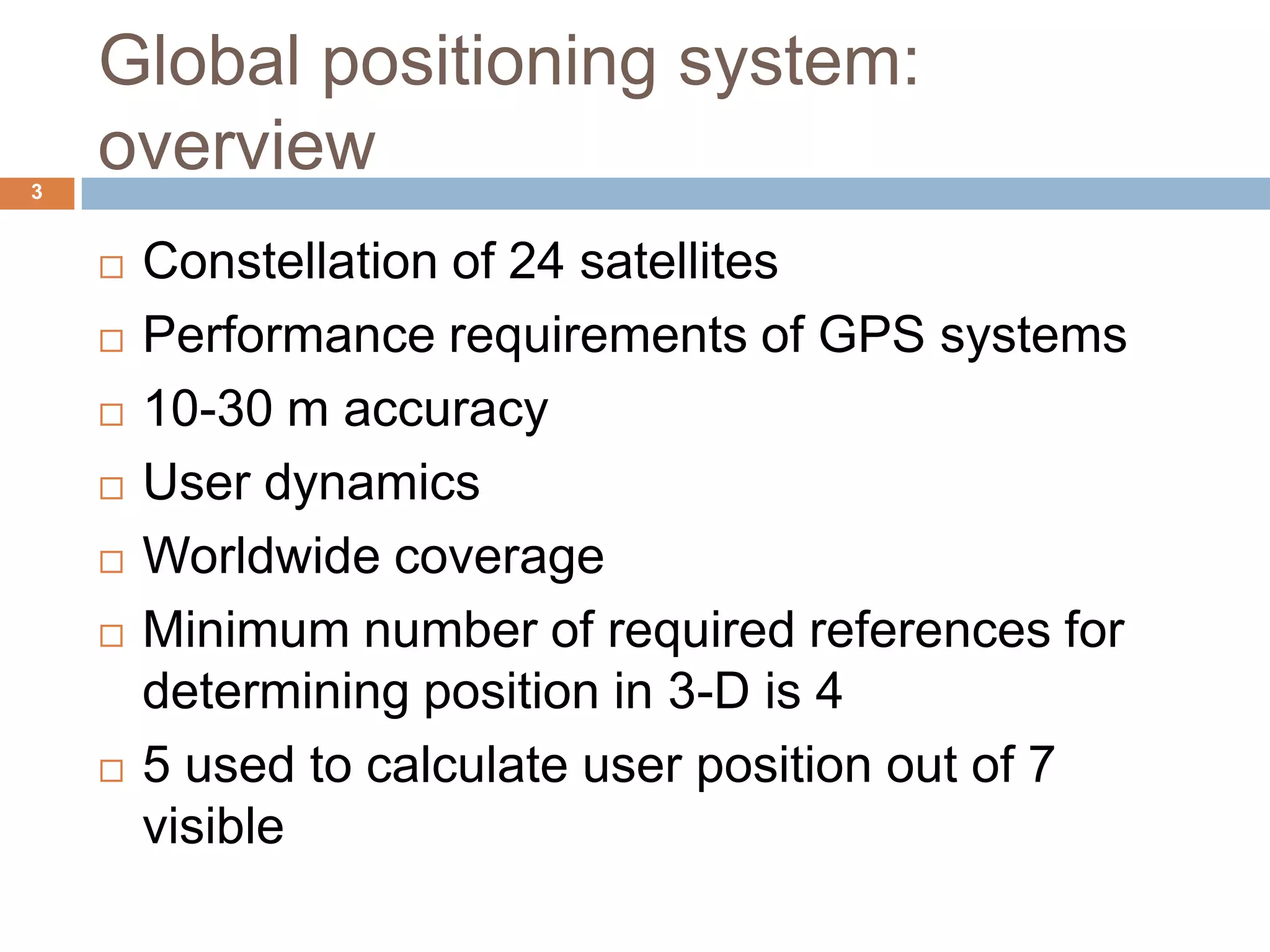 Global positioning system:
overview
 Constellation of 24 satellites
 Performance requirements of GPS systems
 10-30 m accuracy
 User dynamics
 Worldwide coverage
 Minimum number of required references for
determining position in 3-D is 4
 5 used to calculate user position out of 7
visible
3
 