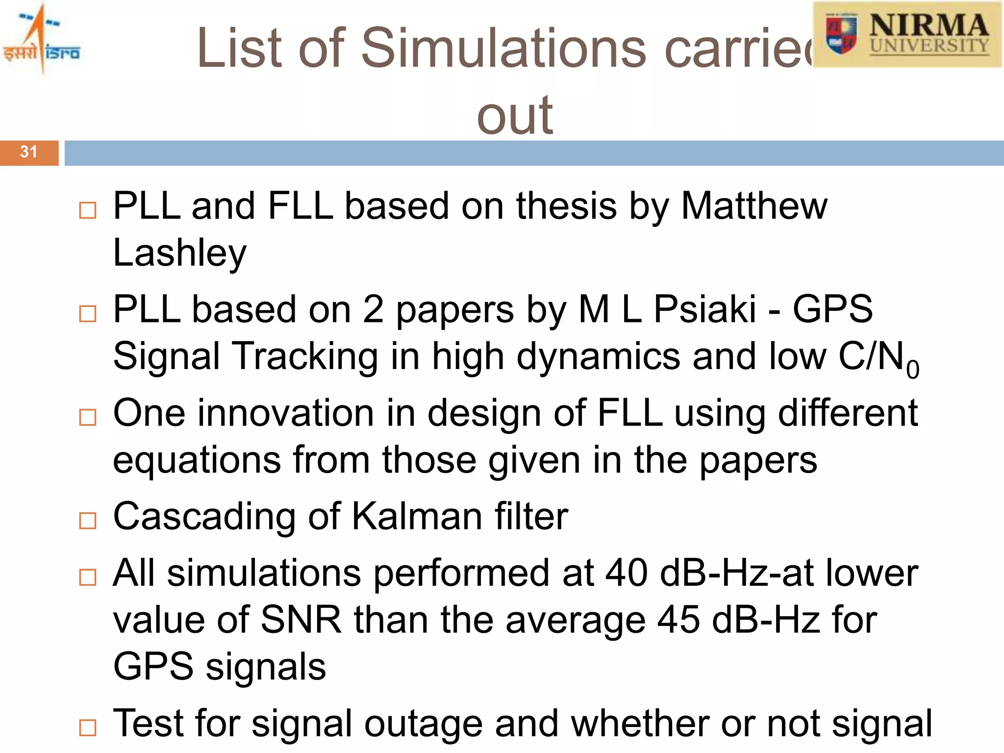 List of Simulations carried
out31
 PLL and FLL based on thesis by Matthew
Lashley
 PLL based on 2 papers by M L Psiaki - GPS
Signal Tracking in high dynamics and low C/N0
 One innovation in design of FLL using different
equations from those given in the papers
 Cascading of Kalman filter
 All simulations performed at 40 dB-Hz-at lower
value of SNR than the average 45 dB-Hz for
GPS signals
 Test for signal outage and whether or not signal
 