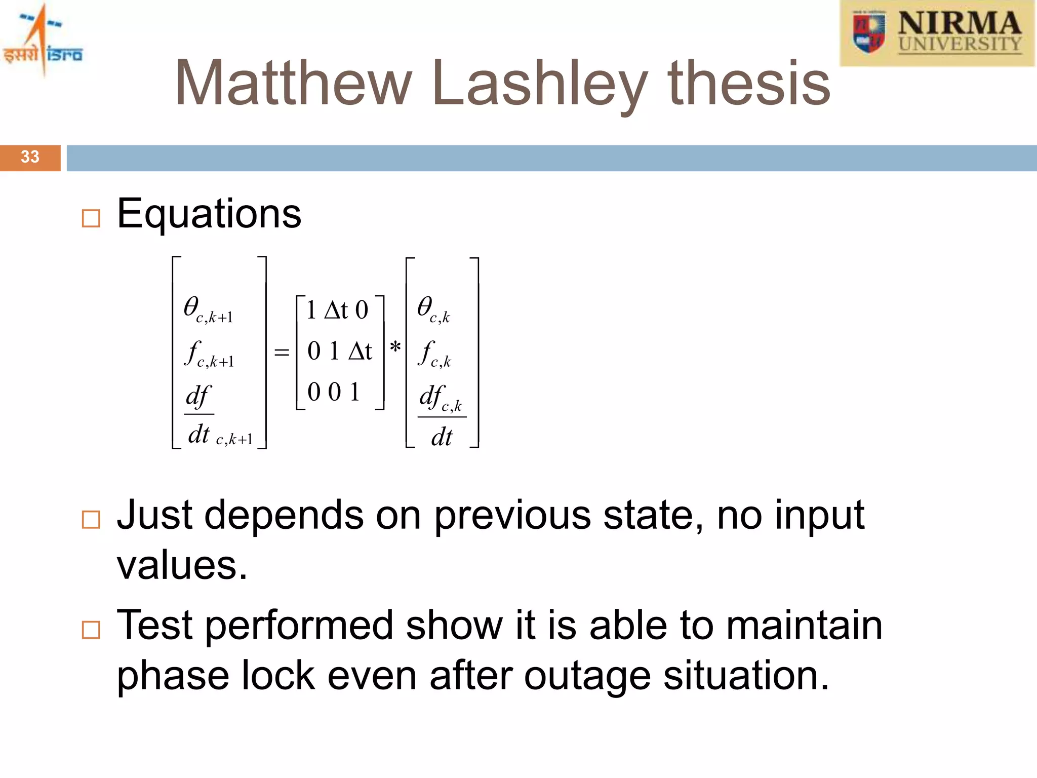 Matthew Lashley thesis
33
 Equations
 Just depends on previous state, no input
values.
 Test performed show it is able to maintain
phase lock even after outage situation.
, 1 ,
, 1 ,
,
, 1
1 t 0
0 1 t *
0 0 1
c k c k
c k c k
c k
c k
f f
df df
dt dt
 


   
                     
     
 