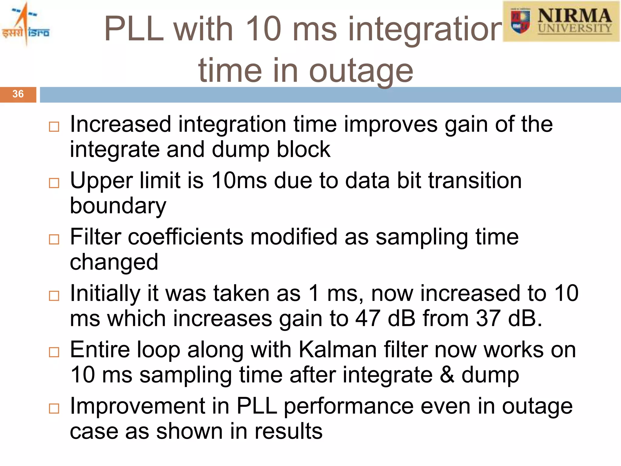 PLL with 10 ms integration
time in outage36
 Increased integration time improves gain of the
integrate and dump block
 Upper limit is 10ms due to data bit transition
boundary
 Filter coefficients modified as sampling time
changed
 Initially it was taken as 1 ms, now increased to 10
ms which increases gain to 47 dB from 37 dB.
 Entire loop along with Kalman filter now works on
10 ms sampling time after integrate & dump
 Improvement in PLL performance even in outage
case as shown in results
 