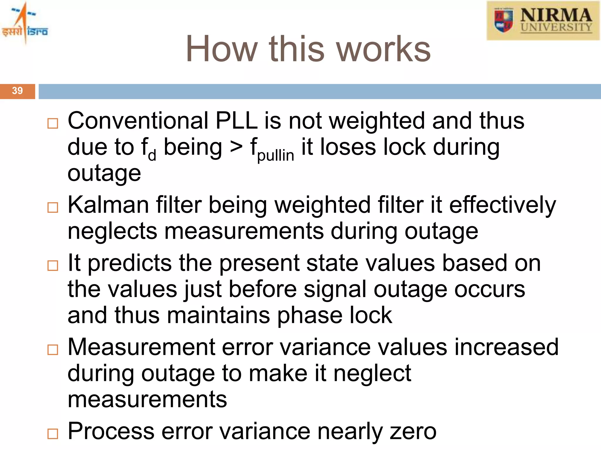 How this works
39
 Conventional PLL is not weighted and thus
due to fd being > fpullin it loses lock during
outage
 Kalman filter being weighted filter it effectively
neglects measurements during outage
 It predicts the present state values based on
the values just before signal outage occurs
and thus maintains phase lock
 Measurement error variance values increased
during outage to make it neglect
measurements
 Process error variance nearly zero
 