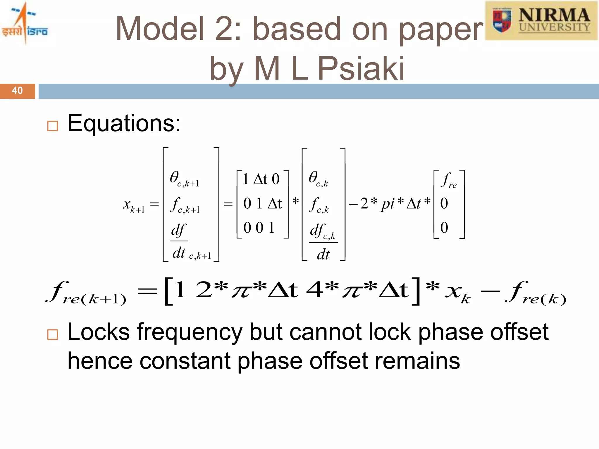Model 2: based on papers
by M L Psiaki40
 Equations:
 Locks frequency but cannot lock phase offset
hence constant phase offset remains
, 1 ,
1 , 1 ,
,
, 1
1 t 0
0 1 t * 2* * * 0
0 0 1 0
c k c k re
k c k c k
c k
c k
f
x f f pi t
df df
dt dt
 
 

   
                                  
     
 ( 1) ( )1 2* * t 4* * t *re k k re kf x f     
 