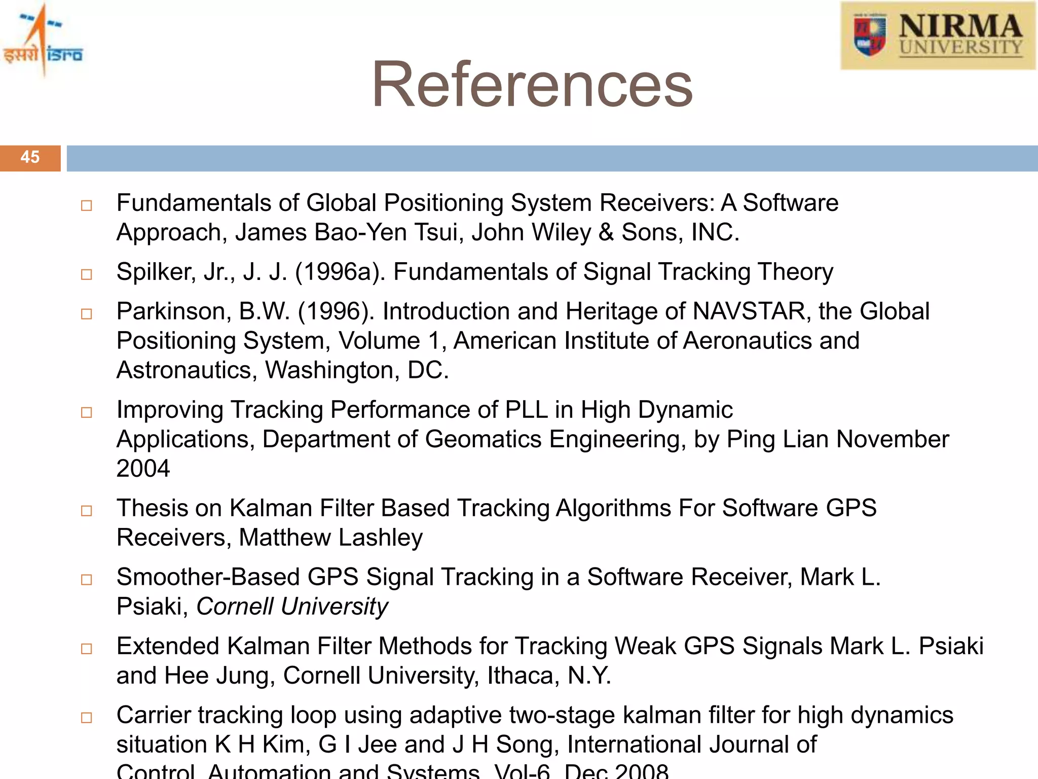 References
45
 Fundamentals of Global Positioning System Receivers: A Software
Approach, James Bao-Yen Tsui, John Wiley & Sons, INC.
 Spilker, Jr., J. J. (1996a). Fundamentals of Signal Tracking Theory
 Parkinson, B.W. (1996). Introduction and Heritage of NAVSTAR, the Global
Positioning System, Volume 1, American Institute of Aeronautics and
Astronautics, Washington, DC.
 Improving Tracking Performance of PLL in High Dynamic
Applications, Department of Geomatics Engineering, by Ping Lian November
2004
 Thesis on Kalman Filter Based Tracking Algorithms For Software GPS
Receivers, Matthew Lashley
 Smoother-Based GPS Signal Tracking in a Software Receiver, Mark L.
Psiaki, Cornell University
 Extended Kalman Filter Methods for Tracking Weak GPS Signals Mark L. Psiaki
and Hee Jung, Cornell University, Ithaca, N.Y.
 Carrier tracking loop using adaptive two-stage kalman filter for high dynamics
situation K H Kim, G I Jee and J H Song, International Journal of
 