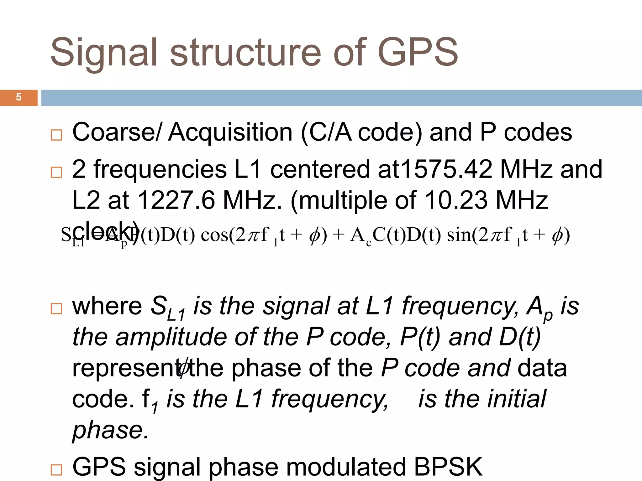 Signal structure of GPS
 Coarse/ Acquisition (C/A code) and P codes
 2 frequencies L1 centered at1575.42 MHz and
L2 at 1227.6 MHz. (multiple of 10.23 MHz
clock)
 where SL1 is the signal at L1 frequency, Ap is
the amplitude of the P code, P(t) and D(t)
represent the phase of the P code and data
code. f1 is the L1 frequency, is the initial
phase.
 GPS signal phase modulated BPSK
L1 p 1 c 1S =A P(t)D(t) cos(2 f t + ) + A C(t)D(t) sin(2 f t + )   

5
 