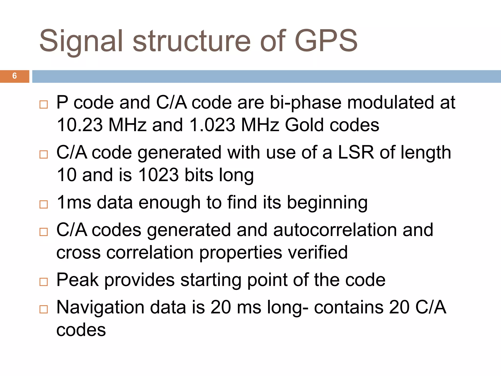 Signal structure of GPS
 P code and C/A code are bi-phase modulated at
10.23 MHz and 1.023 MHz Gold codes
 C/A code generated with use of a LSR of length
10 and is 1023 bits long
 1ms data enough to find its beginning
 C/A codes generated and autocorrelation and
cross correlation properties verified
 Peak provides starting point of the code
 Navigation data is 20 ms long- contains 20 C/A
codes
6
 