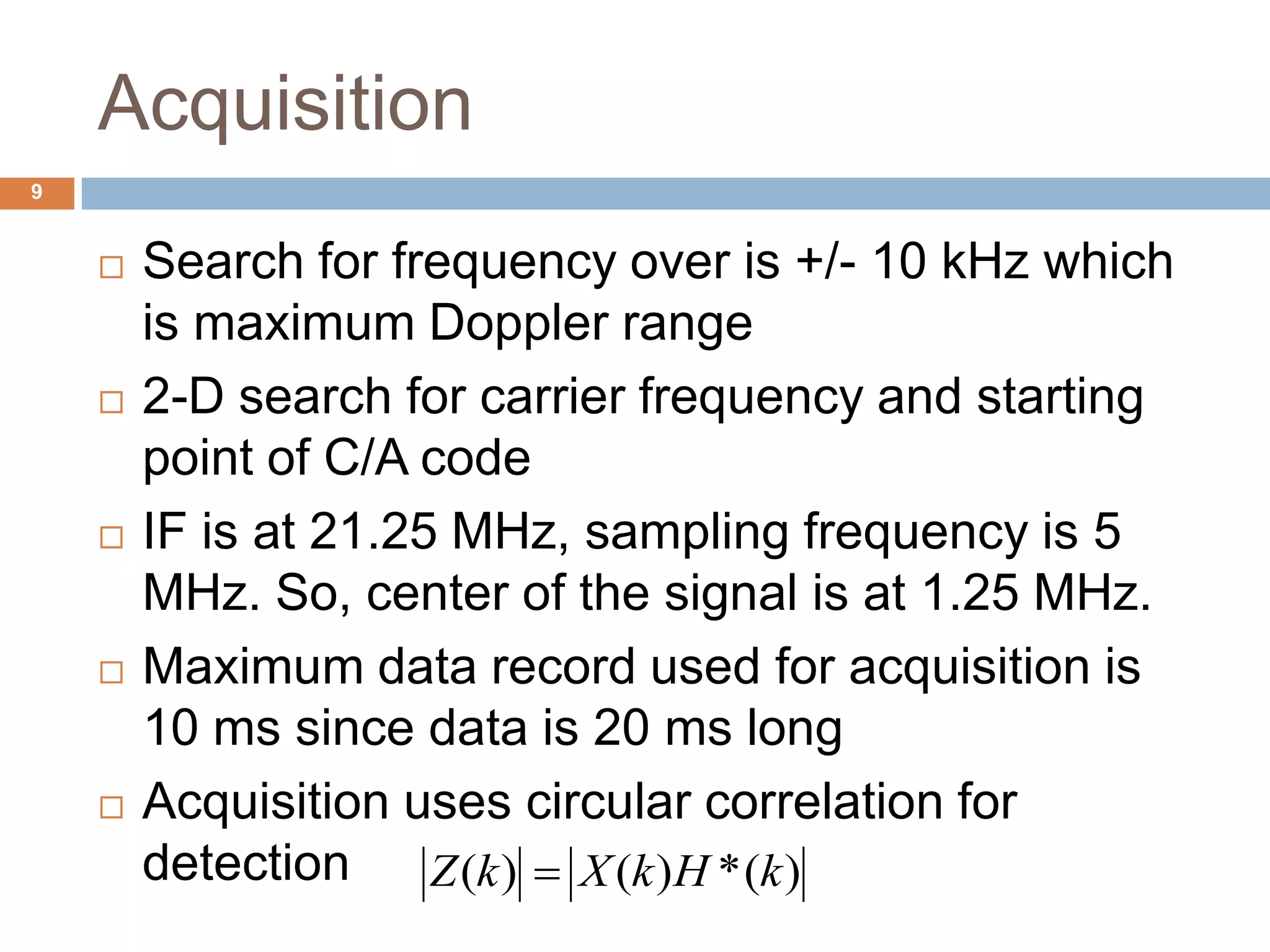 Acquisition
 Search for frequency over is +/- 10 kHz which
is maximum Doppler range
 2-D search for carrier frequency and starting
point of C/A code
 IF is at 21.25 MHz, sampling frequency is 5
MHz. So, center of the signal is at 1.25 MHz.
 Maximum data record used for acquisition is
10 ms since data is 20 ms long
 Acquisition uses circular correlation for
detection ( ) ( ) *( )Z k X k H k
9
 