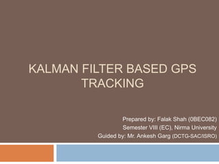 KALMAN FILTER BASED GPS
TRACKING
Prepared by: Falak Shah (0BEC082)
Semester VIII (EC), Nirma University
Guided by: Mr. Ankesh Garg (DCTG-SAC/ISRO)
 