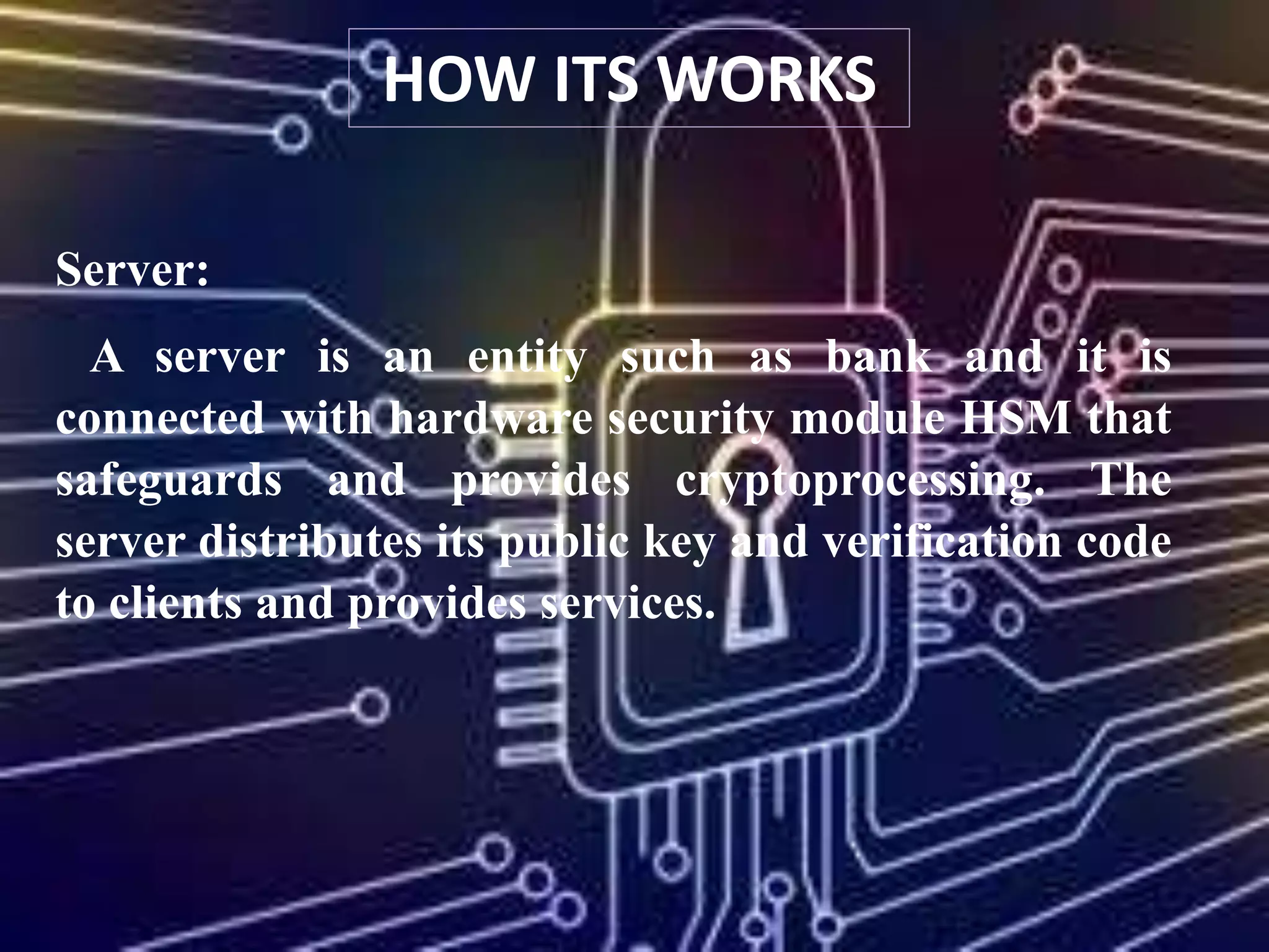 Server:
A server is an entity such as bank and it is
connected with hardware security module HSM that
safeguards and provides cryptoprocessing. The
server distributes its public key and verification code
to clients and provides services.
HOW ITS WORKS
 