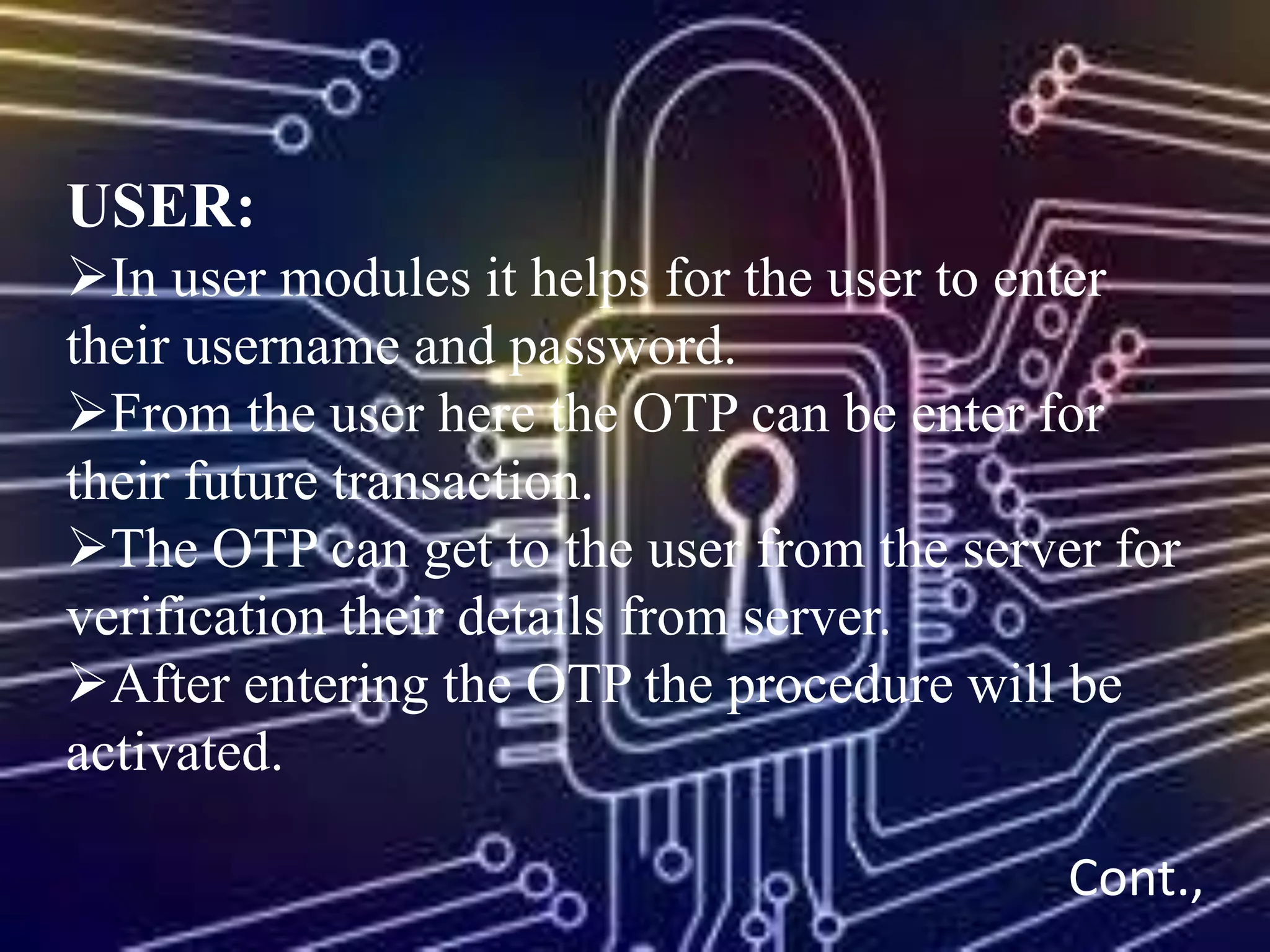 USER:
In user modules it helps for the user to enter
their username and password.
From the user here the OTP can be enter for
their future transaction.
The OTP can get to the user from the server for
verification their details from server.
After entering the OTP the procedure will be
activated.
Cont.,
 