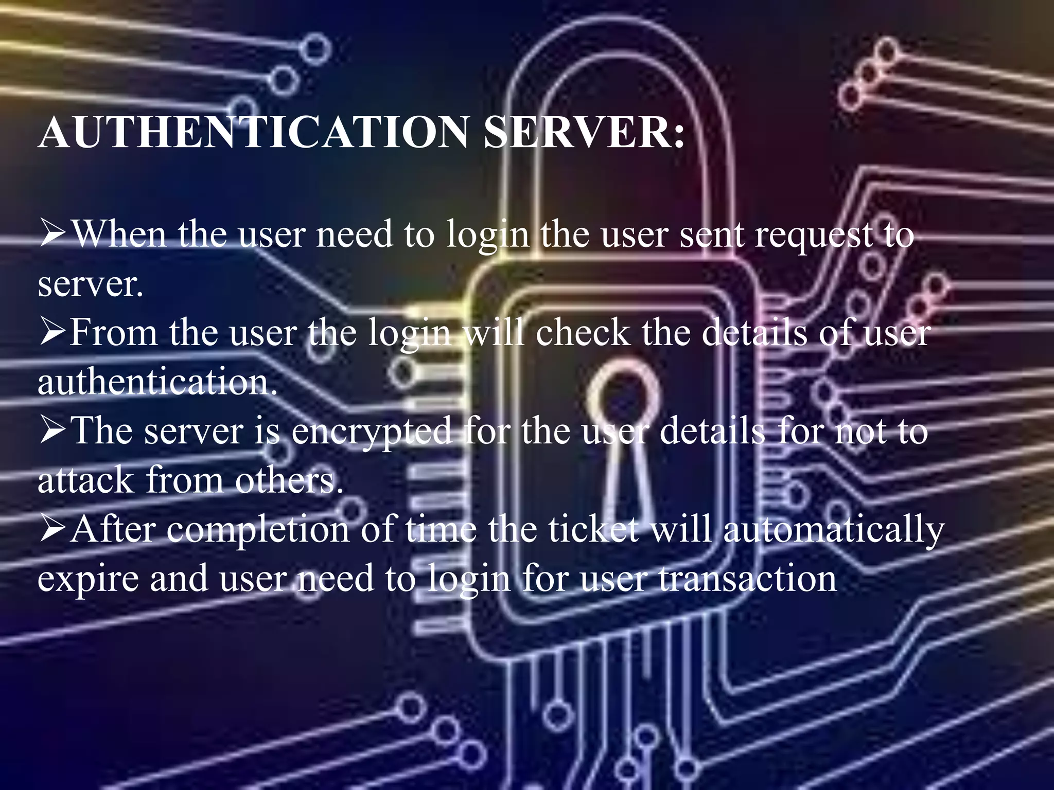 AUTHENTICATION SERVER:
When the user need to login the user sent request to
server.
From the user the login will check the details of user
authentication.
The server is encrypted for the user details for not to
attack from others.
After completion of time the ticket will automatically
expire and user need to login for user transaction
 