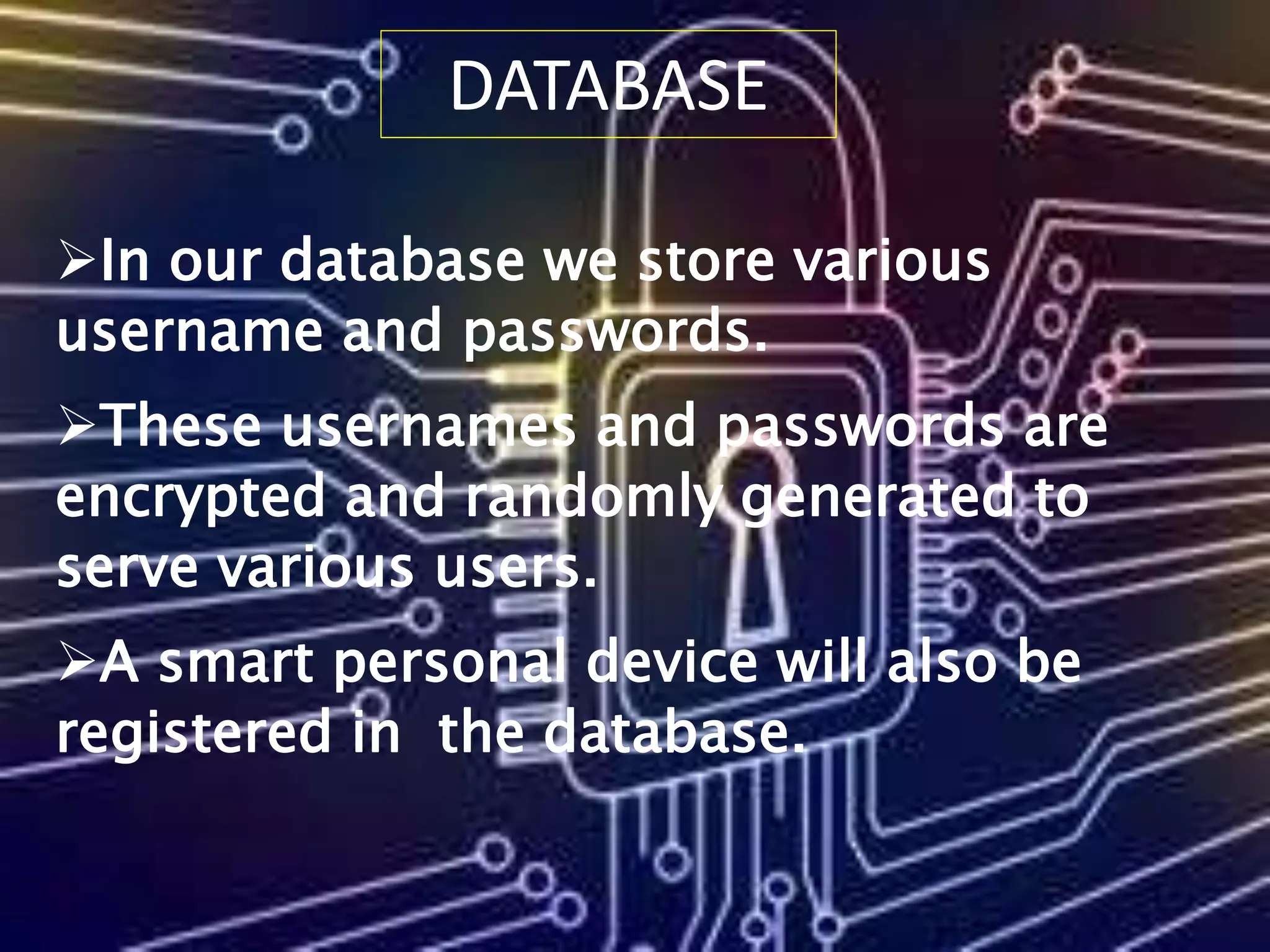 DATABASE
In our database we store various
username and passwords.
These usernames and passwords are
encrypted and randomly generated to
serve various users.
A smart personal device will also be
registered in the database.
 