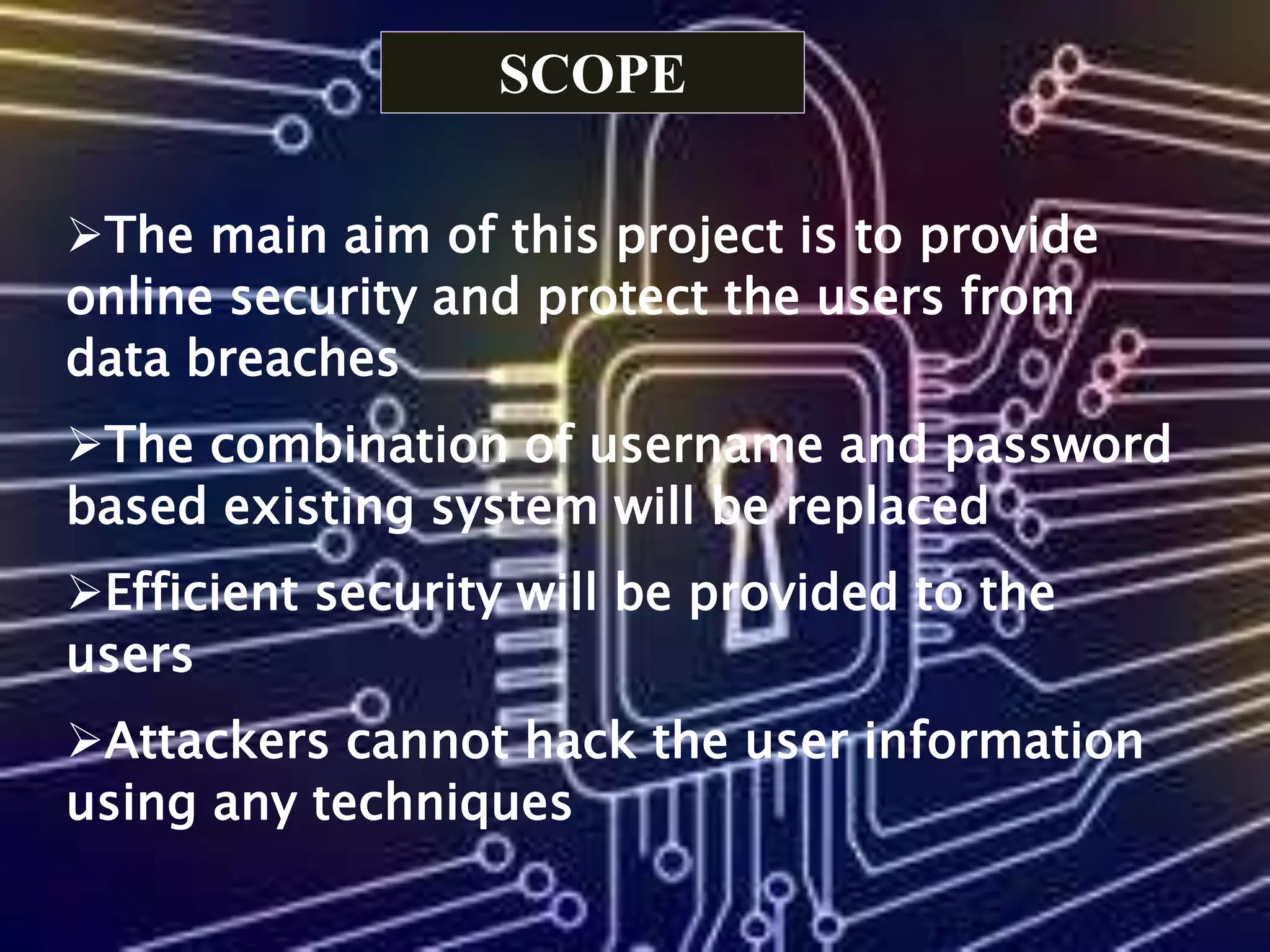 SCOPE
The main aim of this project is to provide
online security and protect the users from
data breaches
The combination of username and password
based existing system will be replaced
Efficient security will be provided to the
users
Attackers cannot hack the user information
using any techniques
 