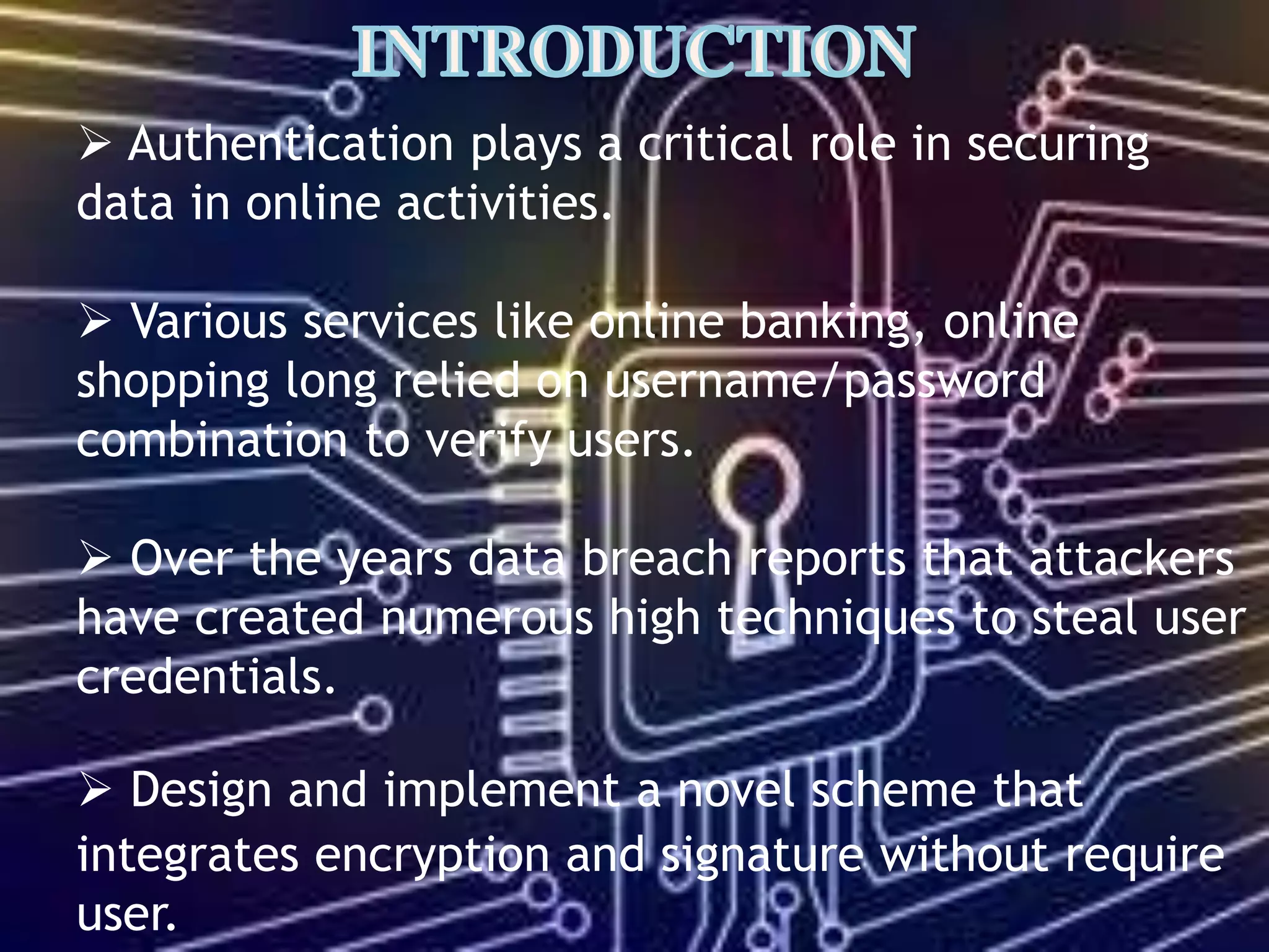  Authentication plays a critical role in securing
data in online activities.
 Various services like online banking, online
shopping long relied on username/password
combination to verify users.
 Over the years data breach reports that attackers
have created numerous high techniques to steal user
credentials.
 Design and implement a novel scheme that
integrates encryption and signature without require
user.
 