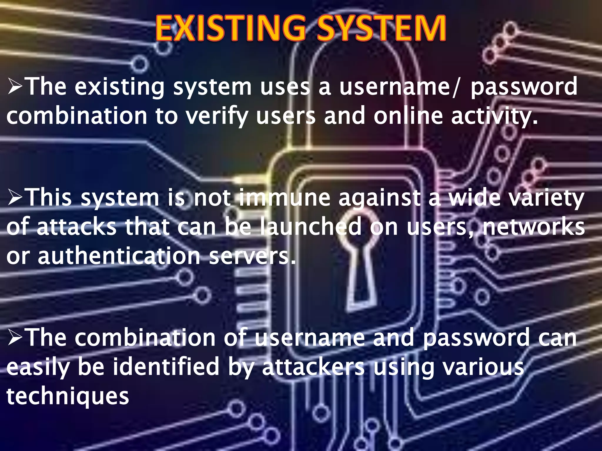 The existing system uses a username/ password
combination to verify users and online activity.
This system is not immune against a wide variety
of attacks that can be launched on users, networks
or authentication servers.
The combination of username and password can
easily be identified by attackers using various
techniques
 