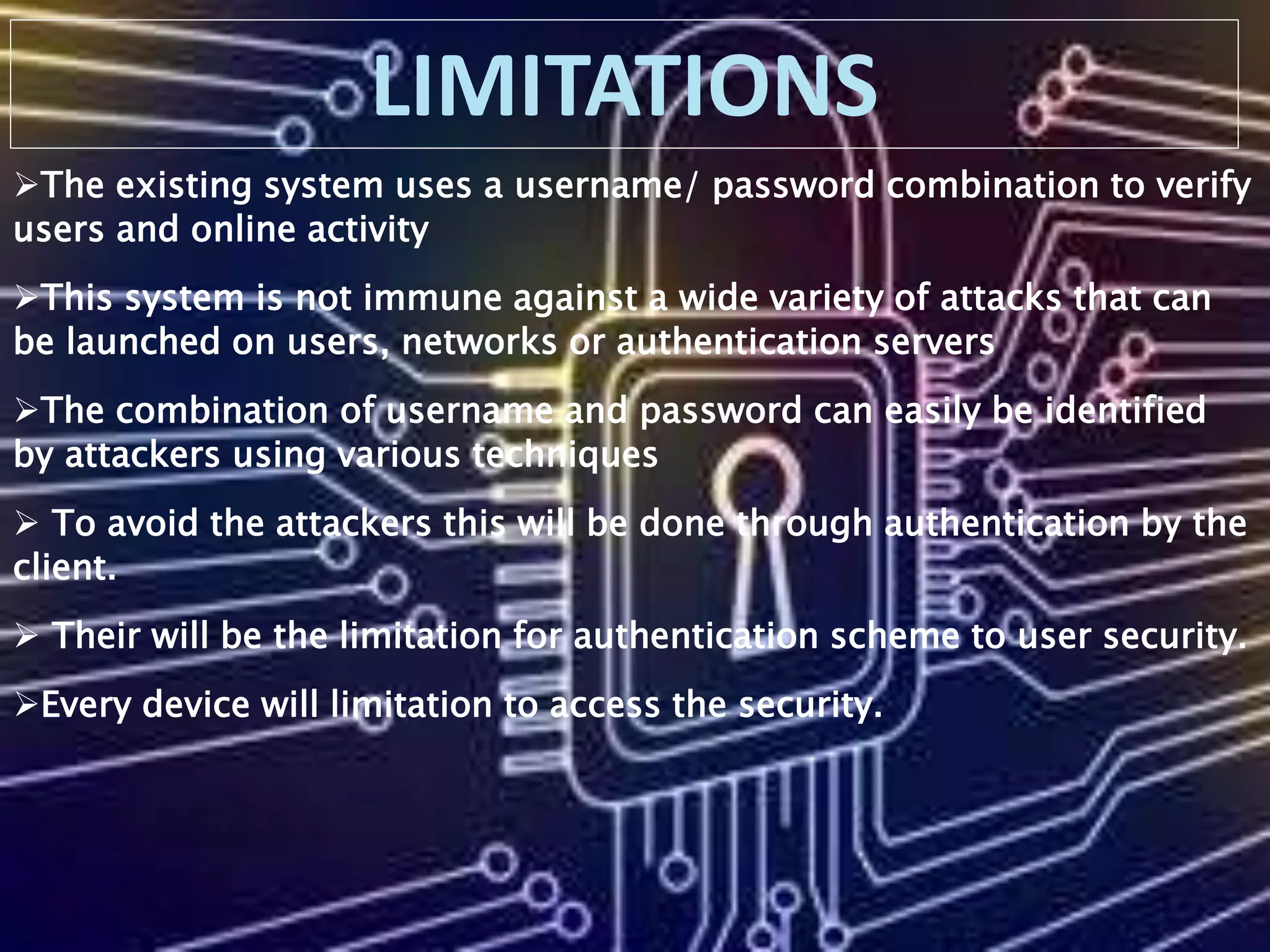 The existing system uses a username/ password combination to verify
users and online activity
This system is not immune against a wide variety of attacks that can
be launched on users, networks or authentication servers
The combination of username and password can easily be identified
by attackers using various techniques
 To avoid the attackers this will be done through authentication by the
client.
 Their will be the limitation for authentication scheme to user security.
Every device will limitation to access the security.
 