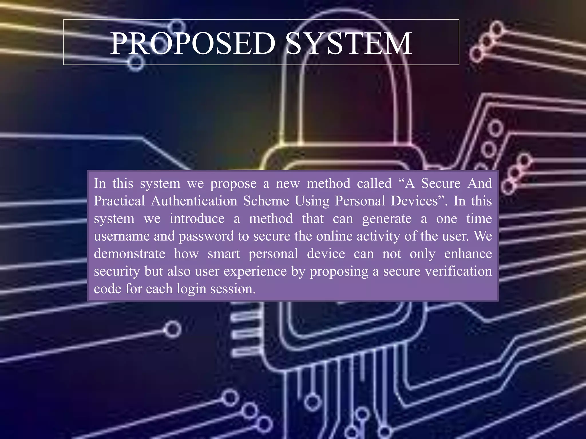 PROPOSED SYSTEM
In this system we propose a new method called “A Secure And
Practical Authentication Scheme Using Personal Devices”. In this
system we introduce a method that can generate a one time
username and password to secure the online activity of the user. We
demonstrate how smart personal device can not only enhance
security but also user experience by proposing a secure verification
code for each login session.
 