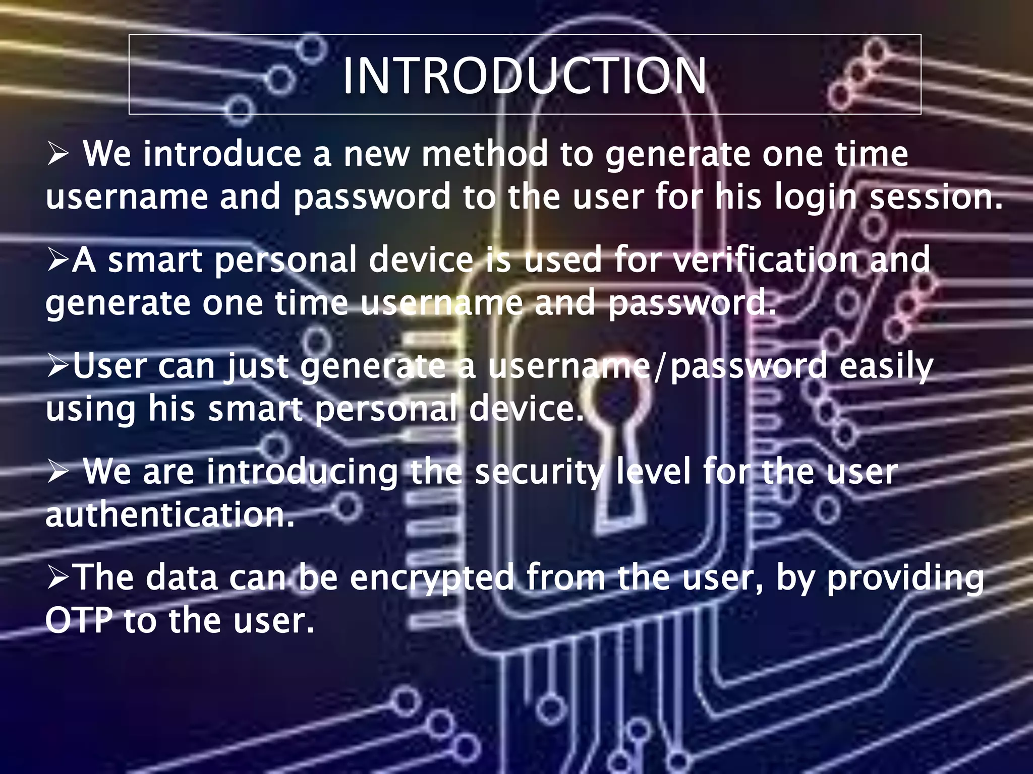 INTRODUCTION
 We introduce a new method to generate one time
username and password to the user for his login session.
A smart personal device is used for verification and
generate one time username and password.
User can just generate a username/password easily
using his smart personal device.
 We are introducing the security level for the user
authentication.
The data can be encrypted from the user, by providing
OTP to the user.
 