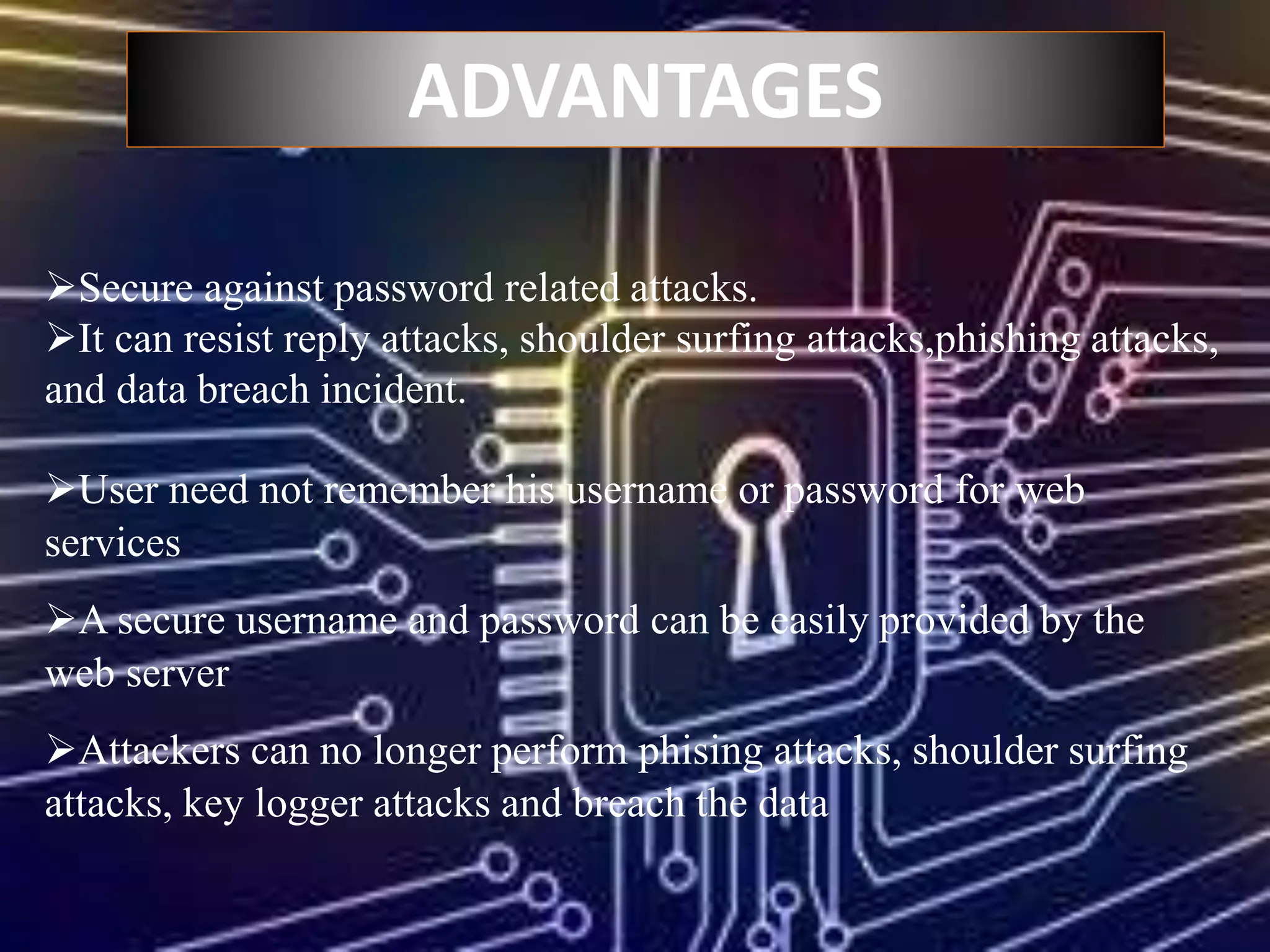 ADVANTAGES
Secure against password related attacks.
It can resist reply attacks, shoulder surfing attacks,phishing attacks,
and data breach incident.
User need not remember his username or password for web
services
A secure username and password can be easily provided by the
web server
Attackers can no longer perform phising attacks, shoulder surfing
attacks, key logger attacks and breach the data
 
