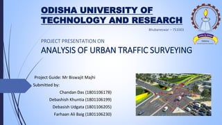ODISHA UNIVERSITY OF
TECHNOLOGY AND RESEARCH
Project Guide: Mr Biswajit Majhi
Submitted by:
Chandan Das (1801106178)
Debashish Khuntia (1801106199)
Debasish Udgata (1801106205)
Farhaan Ali Baig (1801106230)
PROJECT PRESENTATION ON
ANALYSIS OF URBAN TRAFFIC SURVEYING
 