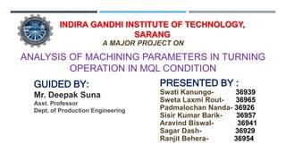 ANALYSIS OF MACHINING PARAMETERS IN TURNING
OPERATION IN MQL CONDITION
GUIDED BY:
Mr. Deepak Suna
Asst. Professor
Dept. of Production Engineering
PRESENTED BY :
Swati Kanungo- 36939
Sweta Laxmi Rout- 36965
Padmalochan Nanda- 36926
Sisir Kumar Barik- 36957
Aravind Biswal- 36941
Sagar Dash- 36929
Ranjit Behera- 36954
INDIRA GANDHI INSTITUTE OF TECHNOLOGY,
SARANG
A MAJOR PROJECT ON
 