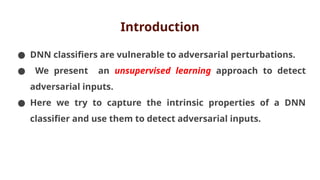 Introduction
● DNN classifiers are vulnerable to adversarial perturbations.
● We present an unsupervised learning approach to detect
adversarial inputs.
● Here we try to capture the intrinsic properties of a DNN
classifier and use them to detect adversarial inputs.
 