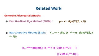 Related Work
Generate Adversarial Attacks
● Fast Gradient Sign Method (FGSM) : ρ = · sign( J(θ, x, l))
𝝐 ∇
● Basic Iterative Method (BIM) : x i+1
adv
= clip𝝐 {x i
adv
+ α · sign( J(θ, x
∇ i
adv
, l))}
x i+1
adv
= project𝝐{ x i
adv
+ α J(θ, x
∇ i
adv
, l) }
|| J(θ, x
∇ i
adv
, l)||2
 